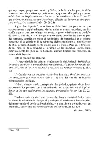 que soy mayor, porque soy maestro y Señor, os he lavado los pies, también
vosotros, con más motivo, que sois menores, que sois discípulos y siervos,
debéis lavaras los pies los unos a los otros. Por eso dice el mismo Cristo: El
que quiere ser mayor, sea vuestro criado... El Hijo del hombre no vino para
ser servido, sino para servir (Mt 20, 26.28)
      Según San Agustín25, todo hombre debe lavar los pies de otro, o
corporalmente o espiritualmente. Mucho mejor es y más verdadero, sin dis-
cusión alguna, que uno lo haga realmente, y que el cristiano no se desdeñe
de hacer lo que hizo Cristo. Porque cuando el cuerpo se inclina ante los pies
del hermano, también se excita el sentimiento de humanidad en el mismo
corazón, o si ya existía en él, se robustece dicho sentimiento. Si no se hiciere
de obra, debemos hacerlo por lo menos con el corazón. Pues en el lavatorio
de los pies, se da a entender el lavatorio de las manchas. Lavas, pues,
espiritualmente los pies de tu hermano, cuando limpias sus manchas, en
cuanto de ti depende.
      Esto se hace de tres maneras:
      1º) Perdonándole las ofensas, según aquello del Apóstol: Sufriéndoos
los unos a los otros, y perdonándoos mutuamente, si alguno tiene queja del
otro, así coma el Señor os condonó a vosotros, así también vosotros (Col 3,
13)
      2º) Orando por sus pecados, como dice Santiago: Orad los unos por
los otros, para que seáis salvos (Sant 5, 16) Este doble modo de lavar es
común a todos los fieles.
      3º) Pero el tercer modo corresponde a los prelados, quienes deben lavar
perdonando los pecados con la autoridad de las llaves: Recibid el Espíritu
Santo; a los que perdonareis los pecados, perdonados les son (Jn 20, 22-
23).
      También podemos decir que con este hecho nos mostró el Señor todas
las obras de misericordia. Porque el que da pan al hambriento, lava sus pies,
del mismo modo el que le da hospitalidad, y el que viste al desnudo, y así en
lo demás. Socorriendo las necesidades de los Santos (Rom 12, 13).
                                                                (In Joan., XIII)




25
     Tract. 58.
                                      59
 