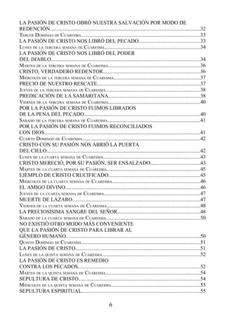 LA PASIÓN DE CRISTO OBRÓ NUESTRA SALVACIÓN POR MODO DE
REDENCIÓN.................................................................................................................32
TERCER DOMINGO DE CUARESMA..........................................................................................33
LA PASIÓN DE CRISTO NOS LIBRÓ DEL PECADO..............................................33
LUNES DE LA TERCERA SEMANA DE CUARESMA........................................................................34
LA PASIÓN DE CRISTO NOS LIBRÓ DEL PODER
DEL DIABLO................................................................................................................34
MARTES DE LA TERCERA SEMANA DE CUARESMA.....................................................................36
CRISTO, VERDADERO REDENTOR.........................................................................36
MIÉRCOLES DE LA TERCERA SEMANA DE CUARESMA.................................................................37
PRECIO DE NUESTRO RESCATE..............................................................................37
JUEVES DE LA TERCERA SEMANA DE CUARESMA.......................................................................38
PREDICACIÓN DE LA SAMARITANA.....................................................................38
VIERNES DE LA TERCERA SEMANA DE CUARESMA.....................................................................40
POR LA PASIÓN DE CRISTO FUIMOS LIBRADOS
DE LA PENA DEL PECADO.......................................................................................40
SÁBADO DE LA TERCERA SEMANA DE CUARESMA......................................................................41
POR LA PASIÓN DE CRISTO FUIMOS RECONCILIADOS
CON DIOS......................................................................................................................41
CUARTO DOMINGO DE CUARESMA.........................................................................................42
CRISTO CON SU PASIÓN NOS ABRIÓ LA PUERTA
DEL CIELO....................................................................................................................42
LUNES DE LA CUARTA SEMANA DE CUARESMA.........................................................................43
CRISTO MERECIÓ, POR SU PASIÓN, SER ENSALZADO.....................................43
MARTES DE LA CUARTA SEMANA DE CUARESMA......................................................................45
EJEMPLO DE CRISTO CRUCIFICADO.....................................................................45
MIÉRCOLES DE LA CUARTA SEMANA DE CUARESMA..................................................................46
EL AMIGO DIVINO......................................................................................................46
JUEVES DE LA CUARTA SEMANA DE CUARESMA........................................................................47
MUERTE DE LÁZARO................................................................................................47
VIERNES DE LA CUARTA SEMANA DE CUARESMA......................................................................48
LA PRECIOSÍSIMA SANGRE DEL SEÑOR..............................................................48
SÁBADO DE LA CUARTA SEMANA DE CUARESMA.......................................................................50
NO EXISTIÓ OTRO MODO MÁS CONVENIENTE
QUE LA PASIÓN DE CRISTO PARA LIBRAR AL
GÉNERO HUMANO.....................................................................................................50
QUINTO DOMINGO DE CUARESMA..........................................................................................51
LA PASIÓN DE CRISTO..............................................................................................51
LUNES DE LA QUINTA SEMANA DE CUARESMA..........................................................................52
LA PASIÓN DE CRISTO ES REMEDIO
CONTRA LOS PECADOS............................................................................................52
MARTES DE LA QUINTA SEMANA DE CUARESMA.......................................................................54
SEPULTURA DE CRISTO............................................................................................54
MIÉRCOLES DE LA QUINTA SEMANA DE CUARESMA...................................................................55
SEPULTURA ESPIRITUAL.........................................................................................55

                                                             6
 