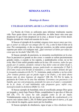 SEMANA SANTA


                          Domingo de Ramos

     UTILIDAD EJEMPLAR DE LA PASIÓN DE CRISTO

      La Pasión de Cristo es suficiente para informar totalmente nuestra
vida. Pues quien desea vivir con perfección, no debe hacer otra cosa que
despreciar lo que Cristo despreció en la cruz, y desear lo que Cristo deseó.
Ningún ejemplo de virtud está ausente de la cruz.
      Si buscas el ejemplo de la caridad, ninguno tiene mayor amor que éste,
que es poner su vida por sus amigos (Jn 15, 13), y esto lo hizo Cristo en la
cruz. Por consiguiente, si dio su alma por nosotros, no debe sernos pesado
soportar por amor a él cualquier mal. ¿Qué retornaré al Señor por todas las
cosas que me ha dado? (Sal 105, 12).
      Si buscas ejemplo de paciencia, se encuentra excelentísimo en la cruz.
Pues la paciencia es grande en dos cosas: o cuando se sufren pacientemente
grandes males, o cuando se los soporta, y pudiéndoselos evitar, no se los
evita. Mas Cristo sufrió grandes males en la cruz. Oh vosotros, todos los que
pasáis por el camino, atended y mirad si hay dolor como mi dolor (Lam 1,
12) Lo sufrió pacientemente, porque padeciendo no amenazaba (1 Ped 2,
23) Como oveja será llevado al matadero, y como cordero delante del que
lo trasquila enmudecerá (Is 53, 7). Asimismo, pudo evitarlos y no los evitó:
¿Por ventura piensas que no puedo rogar a mi Padre, y me dará ahora
mismo más de doce legiones de ángeles? (Mt 26, 53) Por lo tanto, la
paciencia de Cristo en la cruz fue máxima. Corramos con paciencia a la
batalla, que nos está propuesta, poniendo los ojos en el autor y consumidor
de la fe, Jesús, el cual habiéndole sido propuesto gozo, sufrió cruz,
menospreciando la deshonra (Hebr 12, 1-2)
      Si buscas ejemplo de humildad, mira al crucificado; porque Dios quiso
ser juzgado y morir bajo Poncio Pilato, cumpliéndose lo que dice el libro de
Job (36, 17): Tu causa ha sido juzgada como la de un impío.
Verdaderamente como la de un impío, por aquello de condenémosle a la
muerte más infame (Sab 2, 20). El Señor quiso morir por el siervo, y él, que
es la vida de los ángeles, quiso morir por los hombres.
      Si buscas ejemplo de obediencia, sigue al que se hizo obediente hasta
 