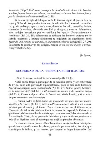 la muerte (Filip 2, 8) Porque como por la desobediencia de un solo hombre
muchos fueron hechos pecadores; así también serán muchos hechos justos
por la obediencia de uno solo (Rom 5, 19)
      Si buscas ejemplo del desprecio de lo terreno, sigue al que es Rey de
reyes y Señor de los que dominan, en el cual están los tesoros de la sabidu-
ría; y, sin embargo, aparece en la cruz, desnudo, burlado, escupido, herido,
coronado de espinas, abrevado con hiel y vinagre, y muerto. Falsamente,
pues, te dejas impresionar por los vestidos y las riquezas: Se repartieron mis
vestiduras (Sal 21, 19); falsamente te seducen los honores, porque yo he
sufrido escarnios y azotes; falsamente te inquietan las dignidades, pues:
Tejiendo una corona de espinas, se la pusieron sobre la cabeza (Mt 27, 29);
falsamente te conmueven las delicias, porque en mi sed me dieron a beber:
vinagre (Sal 68, 22).

                                                                    (In Symb.)


                               Lunes Santo

      NECESIDAD DE LA PERFECTA PURIFICACIÓN

      I. Si no te lavare, no tendrás parte conmigo (Jn 13, 8).
      Nadie puede llegar a participar de la herencia eterna y ser coheredero
de Cristo, si no está purificado espiritualmente, pues se dice en la Escritura:
No entrará ninguna cosa contaminada (Ap 21, 27). Señor, ¿quién habitará
en tu tabernáculo? (Sal 14, 1). El inocente de manos y de corazón limpio
(Sal 23, 4) Como si dijese: Si no te lavare, no estarás limpio, y si no estás
limpio, no tendrás parte conmigo.
      II. Simón Pedro le dice: Señor, no solamente mis pies, mas las manos
también y la cabeza (Jn 13, 9) Aterrado Pedro se ofrece todo él a ser lavado,
turbado por el amor y el temor. Pues, como se lee en el Itinerario de
Clemente, de tal modo estaba unido a la presencia corporal de Cristo, a la
que fervorosísimamente había amado, que cuando se acordaba, después de la
Ascensión de Cristo, de su presencia dulcísima y trato santísimo, se deshacía
todo él en lágrimas hasta el punto que sus mejillas parecían abrasadas.
      Es menester saber que en el hombre existen tres (miembros principales
que deben ser purificados): la cabeza, que es la parte superior; los pies, que
constituyen la ínfima, y las manos, que ocupan un lugar intermedio. Del
                                      61
 