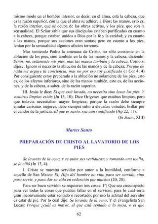 mismo modo en el hombre interior, es decir, en el alma, está la cabeza, que
es la razón superior, con la que el alma se adhiere a Dios; las manos, esto es,
la razón interior, que se ocupa de las obras activas, y los pies, que son la
sensualidad. El Señor sabía que sus discípulos estaban purificados en cuanto
a la cabeza, porque estaban unidos a Dios por la fe y la caridad; y en cuanto
a las manos, porque sus acciones eran santas; pero en cuanto a los pies,
tenían por la sensualidad algunos afectos terrenos.
      Mas temiendo Pedro la amenaza de Cristo, no sólo consiente en la
ablución de los pies, sino también en la de las manos y la cabeza, diciendo:
Señor, no, solamente mis pies, mas las manos también y la cabeza. Corno si
dijese: Ignoro si necesito la ablución de las manos y de la cabeza; Porque de
nada me arguye la conciencia, mas no por eso soy justificado (1 Cor 4, 4)
Por consiguiente estoy preparado a la ablución no solamente de los pies, esto
es, de los afectos inferiores, sino de las manos también, esto es, de las accio-
nes, y de la cabeza, a saber, de la razón superior.
      III. Jesús le dice: El que está lavado, no necesita sino lavar los pies. Y
vosotros limpios estáis (Jn 13, 10). Dice Orígenes que estaban limpios, pero
que todavía necesitaban mayor limpieza; porque la razón debe siempre
emular carismas mejores, debe siempre subir a elevadas virtudes, brillar por
el candor de la justicia. El que es santo, sea aún santificado (Ap 22, 11).
                                                                (In Joan., XIII)


                               Martes Santo

   PREPARACIÓN DE CRISTO AL LAVATORIO DE LOS
                      PIES

      Se levanta de la cena, y se quita sus vestiduras; y tomando una toalla,
se la ciñó (Jn 13, 4).
      I. Cristo se muestra servidor por amor a la humildad, conforme a
aquello de San Mateo: El; Hijo del hombre no vino para ser servido, sino
para servir, y para dar su vida en redención por muchos (20, 28).
      Para ser buen servidor se requieren tres cosas: 1º) Que sea circunspecto
para ver todas la cosas que pueden faltar en el servicio; para lo cual sería
gran inconveniente estar sentado o recostado; por eso la actitud del servidor
es estar de pie. Por lo cual dijo: Se levanta de la cena. Y el evangelista San
Lucas: Porque ¿cuál es mayor, el que está sentado a la mesa, o el que

                                      62
 