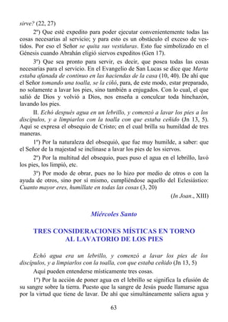 sirve? (22, 27)
      2º) Que esté expedito para poder ejecutar convenientemente todas las
cosas necesarias al servicio; y para esto es un obstáculo el exceso de ves-
tidos. Por eso el Señor se quita sus vestiduras. Esto fue simbolizado en el
Génesis cuando Abrahán eligió siervos expeditos (Gen 17).
      3º) Que sea pronto para servir, es decir, que posea todas las cosas
necesarias para el servicio. En el Evangelio de San Lucas se dice que Marta
estaba afanada de continuo en las haciendas de la casa (10, 40). De ahí que
el Señor tomando una toalla, se la ciñó, para, de este modo, estar preparado,
no solamente a lavar los pies, sino también a enjugados. Con lo cual, el que
salió de Dios y volvió a Dios, nos enseña a conculcar toda hinchazón,
lavando los pies.
      II. Echó después agua en un lebrillo, y comenzó a lavar los pies a los
discípulos, y a limpiarlos con la toalla con que estaba ceñido (Jn 13, 5).
Aquí se expresa el obsequio de Cristo; en el cual brilla su humildad de tres
maneras.
      1º) Por la naturaleza del obsequió, que fue muy humilde, a saber: que
el Señor de la majestad se inclinase a lavar los pies de los siervos.
      2º) Por la multitud del obsequio, pues puso el agua en el lebrillo, lavó
los pies, los limpió, etc.
      3º) Por modo de obrar, pues no lo hizo por medio de otros o con la
ayuda de otros, sino por sí mismo, cumpliéndose aquello del Eclesiástico:
Cuanto mayor eres, humíllate en todas las cosas (3, 20)
                                                                 (In Joan., XIII)


                              Miércoles Santo

     TRES CONSIDERACIONES MÍSTICAS EN TORNO
            AL LAVATORIO DE LOS PIES

      Echó agua era un lebrillo, y comenzó a lavar los pies de los
discípulos, y a limpiarlos con la toalla, con que estaba ceñido (Jn 13, 5)
      Aquí pueden entenderse místicamente tres cosas.
      1º) Por la acción de poner agua en el lebrillo se significa la efusión de
su sangre sobre la tierra. Puesto que la sangre de Jesús puede llamarse agua
por la virtud que tiene de lavar. De ahí que simultáneamente saliera agua y

                                       63
 