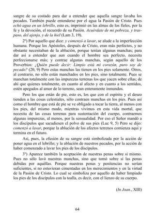 sangre de su costado para dar a entender que aquella sangre lavaba los
pecados. También puede entenderse por el agua la Pasión de Cristo. Pues
echó agua en un lebrillo, esto es, imprimió en las almas de los fieles, por la
fe y la devoción, el recuerdo de su Pasión. Acuérdate de mi pobreza, y tras-
paso, del ajenjo, y de la hiel (Lam 3, 19).
      2º) Por aquello que dice: y comenzó a lavar, se alude a la imperfección
humana. Porque los Apóstoles, después de Cristo, eran más perfectos, y no
obstante necesitaban de la ablución, porque tenían algunas manchas; para
dar así a entender que aun cuando el hombre sea perfecto, necesita
perfeccionarse más; y contrae algunas manchas, según aquello de los
Proverbios: ¿Quién puede decir: Limpio está mi corazón, puro soy de
pecado? (20, 9) Pero estas manchas las tienen en los pies solamente. Otros,
al contrario, no sólo están manchados en los pies, sino totalmente. Pues se
manchan totalmente con las impurezas terrenas los que yacen sobre ellas; de
ahí que quienes totalmente, en cuanto al afecto y en cuanto a los sentidos,
estén apegados al amor de lo terreno, sean enteramente inmundos.
      Pero los que están de pie, esto es, los que con el espíritu y el deseo
tienden a las cosas celestiales, sólo contraen manchas en los pies. Pues así
como el hombre que está de pie se ve obligado a tocar la tierra, al menos con
los pies, del mismo modo, mientras vivimos en esta vida mortal, que
necesita de las cosas terrenas para sustentación del cuerpo, contraemos
algunas impurezas, al menos, por la sensualidad. Por eso el Señor mandó a
los discípulos que sacudiesen el polvo de sus pies (Luc 9, 5) Pero se dijo:
comenzó a lavar, porque la ablución de los afectos terrenos comienza aquí y
termina en el futuro.
      Así, pues, la efusión de su sangre está simbolizada por la acción de
poner agua en el lebrillo; y la ablución de nuestros pecados, por la acción de
haber comenzado a lavar los pies de los discípulos.
      3º) Aparece también la aceptación de nuestras penas sobre sí mismo.
Pues no sólo lavó nuestras manchas, sino que tomó sobre sí las penas
debidas por aquéllas. Porque nuestras penas y penitencias no serían
suficientes, si no estuvieran cimentadas en los merecimientos y en la virtud
de la Pasión de Cristo. Lo cual se simboliza por aquello de haber limpiado
los pies de los discípulos con la toalla, es decir, con el lienzo de su cuerpo.

                                                               (In Joan., XIII)



                                      64
 