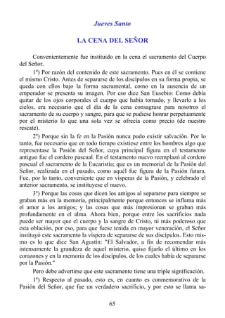 Jueves Santo

                        LA CENA DEL SEÑOR

      Convenientemente fue instituido en la cena el sacramento del Cuerpo
del Señor.
      1º) Por razón del contenido de este sacramento. Pues en él se contiene
el mismo Cristo. Antes de separarse de los discípulos en su forma propia, se
queda con ellos bajo la forma sacramental, como en la ausencia de un
emperador se presenta su imagen. Por eso dice San Eusebio: Como debía
quitar de los ojos corporales el cuerpo que había tomado, y llevarlo a los
cielos, era necesario que el día de la cena consagrase para nosotros el
sacramento de su cuerpo y sangre, para que se pudiese honrar perpetuamente
por el misterio lo que una sola vez se ofrecía como precio (de nuestro
rescate).
      2º) Porque sin la fe en la Pasión nunca pudo existir salvación. Por lo
tanto, fue necesario que en todo tiempo existiese entre los hombres algo que
representase la Pasión del Señor, cuya principal figura en el testamento
antiguo fue el cordero pascual. En el testamento nuevo reemplazó al cordero
pascual el sacramento de la Eucaristía; que es un memorial de la Pasión del
Señor, realizada en el pasado, como aquél fue figura de la Pasión futura.
Fue, por lo tanto, conveniente que en vísperas de la Pasión, y celebrado el
anterior sacramento, se instituyese el nuevo.
      3º) Porque las cosas que dicen los amigos al separarse para siempre se
graban más en la memoria, principalmente porque entonces se inflama más
el amor a los amigos; y las cosas que más impresionan se graban más
profundamente en el alma. Ahora bien, porque entre los sacrificios nada
puede ser mayor que el cuerpo y la sangre de Cristo, ni más poderoso que
esta oblación, por eso, para que fuese tenida en mayor veneración, el Señor
instituyó este sacramento la víspera de separarse de sus discípulos. Esto mis-
mo es lo que dice San Agustín: "El Salvador, a fin de recomendar más
intensamente la grandeza de aquel misterio, quiso fijarlo el último en los
corazones y en la memoria de los discípulos, de los cuales había de separarse
por la Pasión."
      Pero debe advertirse que este sacramento tiene una triple significación.
      1º) Respecto al pasado, esto es, en cuanto es conmemorativo de la
Pasión del Señor, que fue un verdadero sacrificio, y por esto se llama sa-

                                     65
 