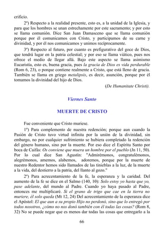 crificio.
      2º) Respecto a la realidad presente, esto es, a la unidad de la Iglesia, y
para que los hombres se unan estrechamente por este sacramento; y por esto
se llama comunión. Dice San Juan Damasceno que se llama comunión
porque por él comunicamos con Cristo, y participamos de su carne y
divinidad, y por él nos comunicamos y unimos recíprocamente.
      3º) Respecto al futuro, por cuanto es prefigurativo del goce de Dios,
que tendrá lugar en la patria celestial; y por eso se llama viático, pues nos
ofrece el medio de llegar allá. Bajo este aspecto se llama asimismo
Eucaristía, esto es, buena gracia, pues la gracia de Dios es vida perdurable
(Rom 6, 23), o porque contiene realmente a Cristo, que está lleno de gracia.
También se llama en griego metalipsis, es decir, asunción, porque por él
tomamos la divinidad del hijo de Dios.
                                                     (De Humanitate Christi).


                               Viernes Santo

                         MUERTE DE CRISTO

      Fue conveniente que Cristo muriese.
      1º) Para complemento de nuestra redención; porque aun cuando la
Pasión de Cristo tuvo virtud infinita por la unión de la divinidad, sin
embargo, no por cualquier sufrimiento se hubiera completado la redención
del género humano, sino por la muerte. Por eso dice el Espíritu Santo por
boca de Caifás: Os conviene que muera un hombre por el pueblo (Jn 11, 50).
Por lo cual dice San Agustín: "Admirémonos, congratulémonos,
alegrémonos, amemos, alabemos, adoremos, porque por la muerte de
nuestro Redentor hemos sido llamados de las tinieblas a la luz, de la muerte
a la vida, del destierro a la patria, del llanto al gozo."
      2º) Para acrecentamiento de la fe, la esperanza y la caridad. Del
aumento de la fe se dice en el Salmo (140, 10): Solo estoy yo hasta que yo,
pase adelante, del mundo al Padre. Cuando yo haya pasado al Padre,
entonces me multiplicaré. Si el grano de trigo que cae en la tierra no
muriere, él solo queda (Mt 12, 24) Del acrecentamiento de la esperanza dice
el Apóstol: El que aun a su propio Hijo no perdonó, sino que lo entregó por
todos nosotros, ¿cómo no nos donó también con él todas las cosas? (Rom 8,
32) No se puede negar que es menos dar todas las cosas que entregarlo a la

                                      66
 