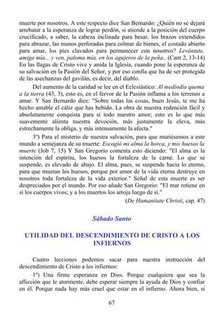 muerte por nosotros. A este respecto dice San Bernardo: ¿Quién no se dejará
arrebatar a la esperanza de lograr perdón, si atiende a la posición del cuerpo
crucificado, a saber, la cabeza inclinada para besar, los brazos extendidos
para abrazar, las manos perforadas para colmar de bienes, el costado abierto
para amar, los pies clavados para permanecer con nosotros? Levántate,
amiga mía... y ven, paloma mía, en los agujeros de la peña.. (Cant 2, 13-14)
En las llagas de Cristo vive y anida la Iglesia, cuando pone la esperanza de
su salvación en la Pasión del Señor, y por eso confía que ha de ser protegida
de las asechanzas del gavilán, es decir, del diablo.
       Del aumento de la caridad se lee en el Eclesiástico: Al mediodía quema
a la tierra (43, 3), esto es, en el fervor de la Pasión inflama a los terrenos a
amar. Y San Bernardo dice: "Sobre todas las cosas, buen Jesús, te me ha
hecho amable el cáliz que has bebido. La obra de nuestra redención fácil y
absolutamente conquista para sí todo nuestro amor; esto es lo que más
suavemente alienta nuestra devoción, más justamente la eleva, más
estrechamente la obliga, y más intensamente la afecta."
       3º) Para el misterio de nuestra salvación, para que muriésemos a este
mundo a semejanza de su muerte: Escogió mi alma la horca, y mis huesos la
muerte (Job 7, 15) Y San Gregorio comenta esto diciendo: "El alma es la
intención del espíritu, los huesos la fortaleza de la carne. Lo que se
suspende, es elevado de abajo. El alma, pues, se suspende hacia lo eterno,
para que mueran los huesos, porque por amor de la vida eterna destruye en
nosotros toda fortaleza de la vida exterior." Señal de esta muerte es ser
despreciados por el mundo. Por eso añade San Gregorio: "El mar retiene en
sí los cuerpos vivos; y a los muertos los arroja luego de sí."
                                               (De Humanitate Christi, cap. 47)


                               Sábado Santo

  UTILIDAD DEL DESCENDIMIENTO DE CRISTO A LOS
                   INFIERNOS

      Cuatro lecciones podemos sacar para nuestra instrucción del
descendimiento de Cristo a los infiernos:
      1º) Una firme esperanza en Dios. Porque cualquiera que sea la
aflicción que le atormente, debe esperar siempre la ayuda de Dios y confiar
en él. Porque nada hay más cruel que estar en el infierno. Ahora bien, si

                                      67
 