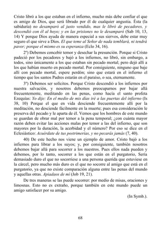 Cristo libró a los que estaban en el infierno, mucho más debe confiar el que
es amigo de Dios, que será librado por él de cualquier angustia. Ésta (la
sabiduría) no desamparó al justo vendido, mas le libró de pecadores, y
descendió con él al hoyo; y en las prisiones no le desamparó (Sab 10, 13,
14) Y porque Dios ayuda de manera especial a sus siervos, debe estar muy
seguro el que sirve a Dios. El que teme al Señor de nada temblará, ni tendrá
pavor; porque el mismo es su esperanza (Eclo 34, 16).
      2º) Debemos concebir temor y desechar la presunción. Porque si Cristo
padeció por los pecadores y bajó a los infiernos, no libró, sin embargo, a
todos, sino únicamente a los que estaban sin pecado mortal; pero dejó allí a
los que habían muerto en pecado mortal. Por consiguiente, ninguno que baje
allí con pecado mortal, espere perdón; sino que estará en el infierno el
tiempo que los santos Padres estarán en el paraíso, o sea, eternamente.
      3º) Debemos ser solícitos. Porque Cristo descendió a los infiernos por
nuestra salvación, y nosotros debemos preocuparnos por bajar allá
frecuentemente, meditando en las penas, como hacía el santo profeta
Ezequías: Yo dije: En el medio de mis días iré a las puertas del infierno (Is
38, 10) Porque el que en vida desciende frecuentemente allí por la
meditación, no desciende fácilmente en la muerte; pues esa consideración le
preserva del pecado y le aparta de él. Vemos que los hombres de este mundo
se guardan de obrar mal por temor a la pena temporal; ¿con cuánta mayor
razón deben evitar las acciones malas por temor a las del infierno, que son
mayores por la duración, la acerbidad y el número? Por eso se dice en el
Eclesiástico: Acuérdate de tus postrimerías, y no pecarás jamás (7, 40).
      40) De este hecho nos viene un ejemplo de amor. Cristo bajó a los
infiernos para librar a los suyos; y, por consiguiente, también nosotros
debemos bajar allá para socorrer a los nuestros. Pues ellos nada pueden y
debemos, por lo tanto, socorrer a los que están en el purgatorio, Sería
demasiado duro el que no socorriese a una persona querida que estuviese en
la cárcel, pero mucho más duro es el que no socorre al amigo que está en el
purgatorio, ya que no existe comparación alguna entre las penas del mundo
y aquellas otras. Apiadaos de mí (Job 19, 21).
      De tres maneras se las puede socorrer: por medio de misas, oraciones y
limosnas. Esto no es extraño, porque también en este mundo puede un
amigo satisfacer por su amigo.
                                                                  (In Symb.).



                                     68
 