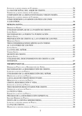 JUEVES DE LA QUINTA SEMANA DE CUARESMA.........................................................................56
LA MAYOR SEÑAL DEL AMOR DE CRISTO..........................................................56
VIERNES DE LA QUINTA SEMANA DE CUARESMA.......................................................................57
COMPASIÓN DE LA BIENAVENTURADA VIRGEN MARÍA................................57
SÁBADO DE LA QUINTA SEMANA DE CUARESMA........................................................................58
CÓMO DEBEMOS LAVARNOS LOS PIES LOS UNOS
A LOS OTROS...............................................................................................................58
SEMANA SANTA.........................................................................................................60
DOMINGO DE RAMOS...........................................................................................................60
UTILIDAD EJEMPLAR DE LA PASIÓN DE CRISTO..............................................60
LUNES SANTO....................................................................................................................61
NECESIDAD DE LA PERFECTA PURIFICACIÓN...................................................61
MARTES SANTO..................................................................................................................62
PREPARACIÓN DE CRISTO AL LAVATORIO DE LOS PIES................................62
MIÉRCOLES SANTO..............................................................................................................63
TRES CONSIDERACIONES MÍSTICAS EN TORNO
AL LAVATORIO DE LOS PIES...................................................................................63
JUEVES SANTO....................................................................................................................65
LA CENA DEL SEÑOR................................................................................................65
VIERNES SANTO..................................................................................................................66
MUERTE DE CRISTO..................................................................................................66
SÁBADO SANTO..................................................................................................................67
UTILIDAD DEL DESCENDIMIENTO DE CRISTO A LOS
INFIERNOS...................................................................................................................67
TIEMPO PASCUAL....................................................................................................69
DOMINGO DE PASCUA DE LA RESURRECCIÓN DEL SEÑOR...........................................................69
NECESIDAD DE LA RESURRECCIÓN DE CRISTO................................................69
LUNES DE LA OCTAVA DE PASCUA.........................................................................................70
UTILIDADES DE LA RESURRECCIÓN DEL SEÑOR..............................................70
MARTES DE LA OCTAVA DE PASCUA.......................................................................................71
LAS LLAGAS DE CRISTO RESUCITADO................................................................71
MIÉRCOLES DE LA OCTAVA DE PASCUA...................................................................................72
CRISTO, RESURRECCIÓN Y VIDA...........................................................................72
JUEVES DE LA OCTAVA DE PASCUA.........................................................................................73
TRES MUERTOS RESUCITADOS POR CRISTO......................................................73
VIERNES DE LA OCTAVA DE PASCUA.......................................................................................74
LA NUEVA VIDA.........................................................................................................74
SÁBADO DE LA OCTAVA DE PASCUA.......................................................................................75
PRUEBAS DE LA RESURRECCIÓN ESPIRITUAL..................................................75
SEGUNDO DOMINGO DE PASCUA............................................................................................77
FIESTA DE LA DIVINA MISERICORDIA.................................................................77
LUNES DE LA SEGUNDA SEMANA DE PASCUA............................................................................78
LA PAZ DE CRISTO.....................................................................................................78
MARTES DE LA SEGUNDA SEMANA DE PASCUA.........................................................................80

                                                              7
 