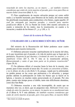 resucitado de entre los muertos, ya no muere; ... así también vosotros
consideraos que estáis de cierto muertos al pecado, pero vivos para Dios en
nuestro Señor Jesucristo (Ibíd. 9, 11).
       5º) Para complemento de nuestra salvación porque así como sufrió
males y se humilló muriendo, para librarnos de los males, del mismo modo
fue glorificado resucitando, para conducirnos a los bienes, según aquello: El
cual fue entregado por nuestros pecados, y resucitó para nuestra
justificación (Rom 4, 25) La Pasión de Cristo obró nuestra salvación en
cuanto a remoción de los males; mas la resurrección, en cuanto a la
incoación y modelo de los bienes (3ª, p. q. LIII, a. 1)


                          Lunes de la octava de Pascua

        UTILIDADES DE LA RESURRECCIÓN DEL SEÑOR

      Del misterio de la Resurrección del Señor podemos sacar cuatro
enseñanzas para nuestra instrucción.
      1º) Debemos procurar resucitar espiritualmente de la muerte del alma,
en la que incurrirnos por el pecado, a la vida de justicia que se logra por la
penitencia. Despierta tú que duermes y levántate de entre los muertos, y te
alumbrará Cristo (Ef 5, 14) Y ésta es la resurrección primera.
Bienaventurado y santo el que tiene parte en la primera resurrección26
(Apoc 20, 6).
      2º) No debemos diferir el resucitar hasta la hora de la muerte; sino
pronto; pues Cristo resucitó al tercer día: No tardes en convertirte al Señor,
y no lo dilates de día en día (Eclo 5, 8), porque, vejado por la enfermedad,
no podrás pensar en las cosas que pertenecen a la salvación; y porque
pierdes además la participación en todos los bienes que se hacen en la
Iglesia, e incurres en muchos males perseverando en el pecado. Por otra
parte, cuanto más tiempo posee el diablo, tanto más difícilmente abandona,
como dice San Beda.
      3º) Debemos resucitar a una vida incorruptible, de suerte que no
muramos otra vez, es decir, que no pequemos más. Habiendo Cristo resu-
citado de entre los muertos, ya no muere; la muerte no se enseñoreará más
de él (Rom 6, 9) Y más adelante: Así también vosotros consideraos que
estáis de cierto muertos al pecado, pero vivos para Dios, en nuestro Señor
26
     Que muere en estado de gracia.
                                      70
 