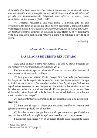 Jesucristo. Por tanto no reine el pecado en vuestro cuerpo mortal, de modo
que obedezcáis a sus concupiscencias. Ni ofrezcáis vuestros miembros al
pecado por instrumentos de iniquidad, mas ofreceos a Dios, como
resucitados de los muertos (Ibíd. 11-13)
      4º) Debemos resucitar a una vida nueva y gloriosa, esto es, que
evitemos todas aquellas cosas que antes fueron ocasiones y causa de muerte
y de pecado. Como Cristo resucitó de muerte a vida por la gloria del Padre,
así también nosotros andemos en novedad de vida (Rom 6, 4). Y esta nueva
vida es la vida de la justicia que renueva al alma y la conduce a la vida de la
gloria.
                                                                   (In Symb.).


                            Martes de la octava de Pascua

                 LAS LLAGAS DE CRISTO RESUCITADO

       Mete aquí tu dedo, y mira mis manos, y da acá tu mano, y métela en
mi costado; y no se incrédulo, sino fiel (Jn, 20, 27)
       Fue conveniente que el alma de Cristo en resurrección tornase el
cuerpo con las cicatrices de las llagas.
       1º) Para gloria del mismo Cristo. Porque dice San Beda que "conservó
las llagas, no por la impotencia de curarlas, sino para llevar siempre consigo
el trofeo de su victoria27. Por eso dice también San Agustín que “tal vez en
aquel reino veremos en los cuerpos de los mártires las cicatrices de las
heridas que sufrieron por el nombre de Cristo, porque no serán en ellos
deformidad, sino dignidad; y la belleza de su virtud brillará por ellas en
cierto modo en su cuerpo”28 .
       2º) Para confirmar los corazones de sus discípulos en la fe de su resu-
rrección.
       3º) Para que al rogar al Padre por nosotros, manifieste siempre qué
género de muerte padeció por el hombre.
       4º) Para hacer ver a los que ha rescatado por su muerte, poniéndoles a
su vista las señales de su suplicio, qué misericordia vino en su socorro.
       Finalmente para hacer ver en el juicio (final) cuán justamente serán
27
     Super Luc., cap. 97.
28
     De civitate Dei, lib. XXII, cap. 20.
                                            71
 