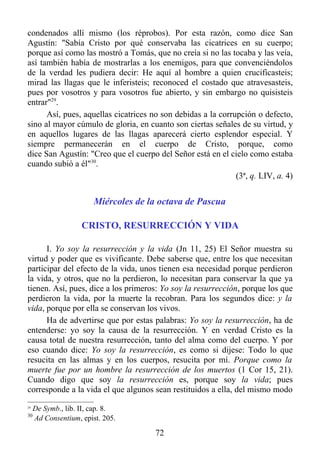condenados allí mismo (los réprobos). Por esta razón, como dice San
Agustín: "Sabía Cristo por qué conservaba las cicatrices en su cuerpo;
porque así como las mostró a Tomás, que no creía si no las tocaba y las veía,
así también había de mostrarlas a los enemigos, para que convenciéndolos
de la verdad les pudiera decir: He aquí al hombre a quien crucificasteis;
mirad las llagas que le inferisteis; reconoced el costado que atravesasteis,
pues por vosotros y para vosotros fue abierto, y sin embargo no quisisteis
entrar"29.
      Así, pues, aquellas cicatrices no son debidas a la corrupción o defecto,
sino al mayor cúmulo de gloria, en cuanto son ciertas señales de su virtud, y
en aquellos lugares de las llagas aparecerá cierto esplendor especial. Y
siempre permanecerán en el cuerpo de Cristo, porque, como
dice San Agustín: "Creo que el cuerpo del Señor está en el cielo como estaba
cuando subió a él"30.
                                                              (3ª, q. LIV, a. 4)


                        Miércoles de la octava de Pascua

                    CRISTO, RESURRECCIÓN Y VIDA

      I. Yo soy la resurrección y la vida (Jn 11, 25) El Señor muestra su
virtud y poder que es vivificante. Debe saberse que, entre los que necesitan
participar del efecto de la vida, unos tienen esa necesidad porque perdieron
la vida, y otros, que no la perdieron, lo necesitan para conservar la que ya
tienen. Así, pues, dice a los primeros: Yo soy la resurrección, porque los que
perdieron la vida, por la muerte la recobran. Para los segundos dice: y la
vida, porque por ella se conservan los vivos.
      Ha de advertirse que por estas palabras: Yo soy la resurrección, ha de
entenderse: yo soy la causa de la resurrección. Y en verdad Cristo es la
causa total de nuestra resurrección, tanto del alma como del cuerpo. Y por
eso cuando dice: Yo soy la resurrección, es como si dijese: Todo lo que
resucita en las almas y en los cuerpos, resucita por mí. Porque como la
muerte fue por un hombre la resurrección de los muertos (1 Cor 15, 21).
Cuando digo que soy la resurrección es, porque soy la vida; pues
corresponde a la vida el que algunos sean restituidos a ella, del mismo modo
29
     De Symb., lib. II, cap. 8.
30
     Ad Consentium, epist. 205.

                                      72
 