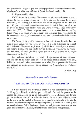 que pertenece al fuego el que una cosa apagada sea nuevamente encendida.
En él estaba la vida, y la vida era la luz de los hombres (Jn 1, 4).
      II. Sigue un doble efecto:
      1º) Vivifica a los muertos. El que cree en mí, aunque hubiere muerto,
vivirá. Yo soy la resurrección (Jn 11, 25), esto es, la causa de la resu-
rrección, y uno consigue el efecto de esta causa, creyendo en mí. Por eso
dice: El que cree en mí, aunque hubiere muerto, vivirá. Pues, por el hecho
de creer, me posee en sí mismo: Para que Cristo more por la fe en vuestros
corazones (Ef 3, 17). El que me posee tiene en sí la causa de la resurrección;
luego el que cree en mí, vivirá, es decir, con vida espiritual, resucitando de
la muerte del pecado, y también con vida natural, resucitando de la muerte
de la pena.
      2º) Porque él es la vida, conserva a los vivientes en la vida. Por eso
dice: Y todo aquél que vive y cree en mí, con la vida de justicia, de la cual
dice Habacuc: El justo en su fe vivirá (Hab II, 4), no morirá jamás, esto es,
con muerte eterna, sino que tendrá la vida eterna. La voluntad de mi Padre,
que me envió, es ésta: Que todo aquél que ve al Hijo, y cree en él, tenga
vida eterna (Jn 6, 40).
      Esto no ha de entenderse en el sentido de que no morirá temporalmente
con muerte de la carne; sino que de tal modo morirá alguna vez, que,
habiendo resucitado, viva eternamente en el alma, hasta que resucite la carne
que después no morirá nunca. Por eso añade: y yo le resucitaré en el último
día (Ibíd.).
                                                                  (In Joan., XI)


                     Jueves de la octava de Pascua

        TRES MUERTOS RESUCITADOS POR CRISTO

     I. Cristo resucitó tres muertos, a saber: a la hija del archisinagogo (Mt
9, 18 sgts), al hijo de la viuda, que era llevado fuera de la puerta (de la
ciudad de Naím), como se lee en San Lucas (7, 11), y a Lázaro, que llevaba
ya cuatro días en el sepulcro: A la niña la resucitó en la casa; al joven, fuera
de la puerta de la ciudad; a Lázaro, en el sepulcro. Además, a la niña la
resucitó en presencia de pocos testigos: el padre y la madre de la niña, y tres
de sus discípulos, Pedro, Santiago y Juan; pero al joven en presencia de una
gran muchedumbre; a Lázaro, delante de una multitud y con gemidos.

                                      73
 