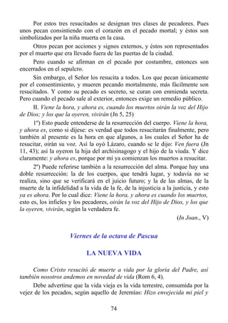 Por estos tres resucitados se designan tres clases de pecadores. Pues
unos pecan consintiendo con el corazón en el pecado mortal; y éstos son
simbolizados por la niña muerta en la casa.
      Otros pecan por acciones y signos externos, y éstos son representados
por el muerto que era llevado fuera de las puertas de la ciudad.
      Pero cuando se afirman en el pecado por costumbre, entonces son
encerrados en el sepulcro.
      Sin embargo, el Señor los resucita a todos. Los que pecan únicamente
por el consentimiento, y mueren pecando mortalmente, más fácilmente son
resucitados. Y como su pecado es secreto, se curan con enmienda secreta.
Pero cuando el pecado sale al exterior, entonces exige un remedio público.
      II. Viene la hora, y ahora es, cuando los muertos oirán la voz del Hijo
de Dios; y los que la oyeren, vivirán (Jn 5, 25)
      1º) Esto puede entenderse de la resurrección del cuerpo. Viene la hora,
y ahora es, como si dijese: es verdad que todos resucitarán finalmente, pero
también al presente es la hora en que algunos, a los cuales el Señor ha de
resucitar, oirán su voz. Así la oyó Lázaro, cuando se le dijo: Ven fuera (Jn
11, 43); así la oyeron la hija del archisinagogo y el hijo de la viuda. Y dice
claramente: y ahora es, porque por mí ya comienzan los muertos a resucitar.
      2º) Puede referirse también a la resurrección del alma. Porque hay una
doble resurrección: la de los cuerpos, que tendrá lugar, y todavía no se
realiza, sino que se verificará en el juicio futuro; y la de las almas, de la
muerte de la infidelidad a la vida de la fe, de la injusticia a la justicia, y esto
ya es ahora. Por lo cual dice: Viene la hora, y ahora es cuando los muertos,
esto es, los infieles y los pecadores, oirán la voz del Hijo de Dios, y los que
la oyeren, vivirán, según la verdadera fe.
                                                                     (In Joan., V)


                      Viernes de la octava de Pascua

                             LA NUEVA VIDA

     Como Cristo resucitó de muerte a vida por la gloria del Padre, así
también nosotros andemos en novedad de vida (Rom 6, 4).
     Debe advertirse que la vida vieja es la vida terrestre, consumida por la
vejez de los pecados, según aquello de Jeremías: Hizo envejecida mi piel y

                                       74
 