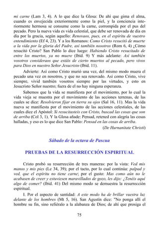 mi carne (Lam 3, 4). A lo que dice la Glosa: De ahí que gima el alma,
cuando es envejecida exteriormente como la piel, y la conciencia inte-
riormente hermosa se consume como la carne, corrompida por el pus del
pecado. Pero la nueva vida es vida celestial, que debe ser renovada de día en
día por la gracia, según aquello: Renovaos, pues, en el espíritu de vuestro
entendimiento (Ef 4, 23). Y a los Romanos: Como Cristo resucitó de muerte
a la vida por la gloria del Padre, así también nosotros (Rom 6, 4) ¿Cómo
resucitó Cristo? San Pablo lo dice luego: Habiendo Cristo resucitado de
entre los muertos, ya no muere (Ibíd. 9) Y más adelante: Así también
vosotros consideraos que estáis de cierto muertos al pecado, pero vivos
para Dios en nuestro Señor Jesucristo (Ibíd. 11).
      Advierte: Así como Cristo murió una vez, del mismo modo muera el
pecado una vez en nosotros, y que no sea renovado. Así como Cristo, vive
siempre, vivid también vosotros siempre por las virtudes, y esto en
Jesucristo Señor nuestro; fuera de el no hay ninguna esperanza.
      Sabemos que la vida se manifiesta por el movimiento, por lo cual la
vida vieja se muestra por el movimiento de las acciones terrenas, de las
cuales se dice: Resolvieron fijar en tierra su ojos (Sal 16, 11). Mas la vida
nueva se manifiesta por el movimiento de las acciones celestiales, de las
cuales dice el Apóstol: Si resucitasteis con Cristo, buscad las cosas que son
de arriba (Col 3, 1). Y la Glosa añade: Pensad, retened con alegría las cosas
halladas, y eso es lo que dice San Pablo: Pensad en las cosas de arriba.
                                                      (De Hurnanitate Christi)


                    Sábado de la octava de Pascua

      PRUEBAS DE LA RESURRECCIÓN ESPIRITUAL

      Cristo probó su resurrección de tres maneras: por la vista: Ved mis
manos y mis pies (Lc 34, 39); por el tacto, por lo cual continúa: palpad y
ved, que el espíritu no tiene carne; por el gusto: Mas como aún no le
acabasen de creer y estuviesen maravillados de gozo, les dijo: ¿Tenéis aquí
algo de comer? (Ibíd. 41) Del mismo modo se demuestra la resurrección
espiritual.
      I. Por el aspecto de santidad: A este modo ha de brillar vuestra luz
delante de los hombres (Mt 5, 16). San Agustín dice: "No ponga allí el
hombre su fin, sino refiéralo a la alabanza de Dios; de ahí que prosiga el

                                     75
 
