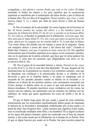 evangelista: y den gloria a vuestro Padre que está en los cielos. El haber
mostrado el Señor las manos y los pies significa que la resurrección
espiritual se manifiesta por el sentimiento del amor divino y por el efecto de
la buena obra. Por eso dice el Evangelista: Tienes nombre, que vives, y estás
muerto (Apoc 3, 1), a saber, por falta de amor divino y falta de buenas
obras."
      II. Por el contacto de la adversidad. En varios lugares de la Escritura se
lee: El horno prueba las vasijas del ollero, y a los hombres justos la
tentación de tribulación (Eclo 27, 6): El oro se prueba en la hornaza (Prov
27, 21), esto es, el hombre es probado por la tribulación. Acércate aquí, hijo
mío, para que te toque (Gen 27, 21). Las cosas que antes no quería tocar mi
alma, ahora por la congoja son mi comida (Job 6, 7). A esto dice la Glosa:
"Las cosas tristes del mundo son mi manjar a causa de la angustia. Ahora
son manjares dulces a causa del amor y del deseo del cielo." Cuando el
Señor dijo: Palpad y ved, que el espíritu no tiene carne (Lc 24, 39), significa
místicamente que el hombre espiritual no se apoya en los consuelos carnales,
sino en la esperanza de la patria celestial, que hace que no tema padecer las
asperezas. Y sería éste mi consuelo, que afligiéndome con dolor no me
perdonara (Job 6, 10).
      III. Por el gusto de la suavidad interior y eterna. Pensad en las cosas
de arriba (Col 3, 2). Por lo cual dice San Bernardo: “El que, después de las
lamentaciones de la penitencia no retorna a los consuelos carnales, sino que
se abandona con confianza a la misericordia divina, y se adentra en la
devoción y gozo en el Espíritu Santo, y no tanto se compunge con el
recuerdo de los pecados pasados cuanto se deleita en el recuerdo y se
inflama en el deseo de los premios eternos, este ciertamente resucitará con
Cristo; porque el deleite santo no es para el que está preocupado de los
deseos mundanos. Ni pueden mezclarse cosas verdaderas con las vanas, las
eternas con las caducas, las espirituales con las carnales, las ínfimas con las
sublimes, de modo que guste igualmente las cosas de arriba y las de la
tierra.”
      El que el Señor haga parte del pez asado y panal de miel simboliza
místicamente que los resucitados espiritualmente deben gustar de antemano
la dulzura de su divinidad y humanidad, simbolizadas por el pez asado y el
panal de miel. San Gregorio dice: "¿Qué creemos que significa el pez asado,
sino el crucificado mediador entre Dios y los hombres? Él se dignó ocultarse
en las aguas del género humano, quiso ser cautivado con el lazo de nuestra
muerte, y fue como asado por la tribulación en el tiempo de su Pasión. Pero
el que se dignó hacerse pez asado en la Pasión, fue para nosotros panal de

                                      76
 