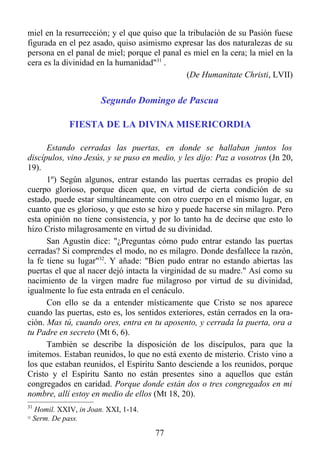 miel en la resurrección; y el que quiso que la tribulación de su Pasión fuese
figurada en el pez asado, quiso asimismo expresar las dos naturalezas de su
persona en el panal de miel; porque el panal es miel en la cera; la miel en la
cera es la divinidad en la humanidad"31 .
                                              (De Humanitate Christi, LVII)


                         Segundo Domingo de Pascua

                FIESTA DE LA DIVINA MISERICORDIA

      Estando cerradas las puertas, en donde se hallaban juntos los
discípulos, vino Jesús, y se puso en medio, y les dijo: Paz a vosotros (Jn 20,
19).
      1º) Según algunos, entrar estando las puertas cerradas es propio del
cuerpo glorioso, porque dicen que, en virtud de cierta condición de su
estado, puede estar simultáneamente con otro cuerpo en el mismo lugar, en
cuanto que es glorioso, y que esto se hizo y puede hacerse sin milagro. Pero
esta opinión no tiene consistencia, y por lo tanto ha de decirse que esto lo
hizo Cristo milagrosamente en virtud de su divinidad.
      San Agustín dice: "¿Preguntas cómo pudo entrar estando las puertas
cerradas? Si comprendes el modo, no es milagro. Donde desfallece la razón,
la fe tiene su lugar"32. Y añade: "Bien pudo entrar no estando abiertas las
puertas el que al nacer dejó intacta la virginidad de su madre." Así como su
nacimiento de la virgen madre fue milagroso por virtud de su divinidad,
igualmente lo fue esta entrada en el cenáculo.
      Con ello se da a entender místicamente que Cristo se nos aparece
cuando las puertas, esto es, los sentidos exteriores, están cerrados en la ora-
ción. Mas tú, cuando ores, entra en tu aposento, y cerrada la puerta, ora a
tu Padre en secreto (Mt 6, 6).
      También se describe la disposición de los discípulos, para que la
imitemos. Estaban reunidos, lo que no está exento de misterio. Cristo vino a
los que estaban reunidos, el Espíritu Santo desciende a los reunidos, porque
Cristo y el Espíritu Santo no están presentes sino a aquellos que están
congregados en caridad. Porque donde están dos o tres congregados en mi
nombre, allí estoy en medio de ellos (Mt 18, 20).
31
     Homil. XXIV, in Joan. XXI, 1-14.
32
     Serm. De pass.
                                        77
 