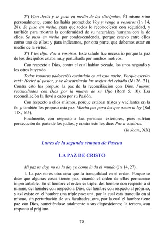 2º) Vino Jesús y se puso en medio de los discípulos. Él mismo vino
personalmente, como les había prometido: Voy y vengo a vosotros (Jn 14,
28). Se puso en medio, para que todos lo reconociesen con seguridad, y
también para mostrar la conformidad de su naturaleza humana con la de
ellos. Se puso en medio por condescendencia, porque estuvo entre ellos
como uno de ellos; y para indicarnos, por otra parte, que debemos estar en
medio de la virtud.
       3º) Y les dijo: Paz a vosotros. Este saludo fue necesario porque la paz
de los discípulos estaba muy perturbada por muchos motivos:
       Con respecto a Dios, contra el cual habían pecado, los unos negando y
los otros huyendo.
       Todos vosotros padeceréis escándalo en mí esta noche. Porque escrito
está: Heriré al pastor, y se descarriarán las ovejas del rebaño (Mt 26, 31).
Contra esto les propuso la paz de la reconciliación con Dios. Fuimos
reconciliados con Dios por la muerte de su Hijo (Rom 5, 10). Esa
reconciliación la llevó a cabo por su Pasión.
       Con respecto a ellos mismos, porque estaban tristes y vacilantes en la
fe, y también les propuso esta paz: Mucha paz para los que aman tu ley (Sal
118, 165).
       Finalmente, con respecto a las personas exteriores, pues sufrían
persecución de parte de los judíos, y contra esto les dice: Paz a vosotros.
                                                                (In Joan., XX)


               Lunes de la segunda semana de Pascua

                         LA PAZ DE CRISTO

      Mi paz os doy, no os la doy yo como la da el mundo (Jn 14, 27).
      1. La paz no es otra cosa que la tranquilidad en el orden. Porque se
dice que algunas cosas tienen paz, cuando el orden de ellas permanece
imperturbable. En el hombre el orden es triple: del hombre con respecto a sí
mismo, del hombre con respecto a Dios, del hombre con respecto al prójimo,
y así existe en el hombre una triple paz: una, por la cual está tranquilo en sí
mismo, sin perturbación de sus facultades; otra, por la cual el hombre tiene
paz con Dios, sometiéndose totalmente a sus disposiciones; la tercera, con
respecto al prójimo.

                                      78
 