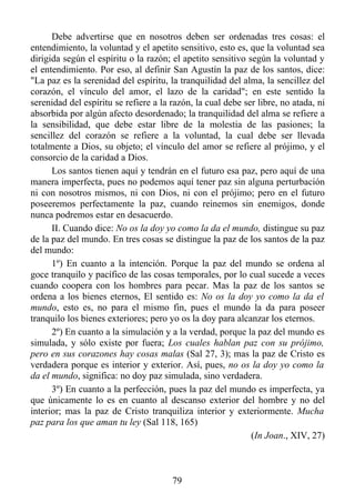 Debe advertirse que en nosotros deben ser ordenadas tres cosas: el
entendimiento, la voluntad y el apetito sensitivo, esto es, que la voluntad sea
dirigida según el espíritu o la razón; el apetito sensitivo según la voluntad y
el entendimiento. Por eso, al definir San Agustín la paz de los santos, dice:
"La paz es la serenidad del espíritu, la tranquilidad del alma, la sencillez del
corazón, el vínculo del amor, el lazo de la caridad"; en este sentido la
serenidad del espíritu se refiere a la razón, la cual debe ser libre, no atada, ni
absorbida por algún afecto desordenado; la tranquilidad del alma se refiere a
la sensibilidad, que debe estar libre de la molestia de las pasiones; la
sencillez del corazón se refiere a la voluntad, la cual debe ser llevada
totalmente a Dios, su objeto; el vínculo del amor se refiere al prójimo, y el
consorcio de la caridad a Dios.
      Los santos tienen aquí y tendrán en el futuro esa paz, pero aquí de una
manera imperfecta, pues no podemos aquí tener paz sin alguna perturbación
ni con nosotros mismos, ni con Dios, ni con el prójimo; pero en el futuro
poseeremos perfectamente la paz, cuando reinemos sin enemigos, donde
nunca podremos estar en desacuerdo.
      II. Cuando dice: No os la doy yo como la da el mundo, distingue su paz
de la paz del mundo. En tres cosas se distingue la paz de los santos de la paz
del mundo:
      1º) En cuanto a la intención. Porque la paz del mundo se ordena al
goce tranquilo y pacífico de las cosas temporales, por lo cual sucede a veces
cuando coopera con los hombres para pecar. Mas la paz de los santos se
ordena a los bienes eternos, El sentido es: No os la doy yo como la da el
mundo, esto es, no para el mismo fin, pues el mundo la da para poseer
tranquilo los bienes exteriores; pero yo os la doy para alcanzar los eternos.
      2º) En cuanto a la simulación y a la verdad, porque la paz del mundo es
simulada, y sólo existe por fuera; Los cuales hablan paz con su prójimo,
pero en sus corazones hay cosas malas (Sal 27, 3); mas la paz de Cristo es
verdadera porque es interior y exterior. Así, pues, no os la doy yo como la
da el mundo, significa: no doy paz simulada, sino verdadera.
      3º) En cuanto a la perfección, pues la paz del mundo es imperfecta, ya
que únicamente lo es en cuanto al descanso exterior del hombre y no del
interior; mas la paz de Cristo tranquiliza interior y exteriormente. Mucha
paz para los que aman tu ley (Sal 118, 165)
                                                             (In Joan., XIV, 27)



                                       79
 