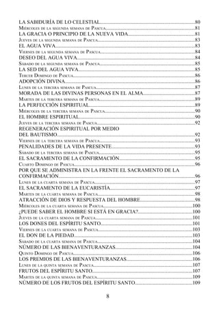 LA SABIDURÍA DE LO CELESTIAL.........................................................................80
MIÉRCOLES DE LA SEGUNDA SEMANA DE PASCUA.....................................................................81
LA GRACIA O PRINCIPIO DE LA NUEVA VIDA....................................................81
JUEVES DE LA SEGUNDA SEMANA DE PASCUA...........................................................................83
EL AGUA VIVA............................................................................................................83
VIERNES DE LA SEGUNDA SEMANA DE PASCUA.........................................................................84
DESEO DEL AGUA VIVA...........................................................................................84
SÁBADO DE LA SEGUNDA SEMANA DE PASCUA.........................................................................85
LA SED DEL AGUA VIVA..........................................................................................85
TERCER DOMINGO DE PASCUA..............................................................................................86
ADOPCIÓN DIVINA....................................................................................................86
LUNES DE LA TERCERA SEMANA DE PASCUA............................................................................87
MORADA DE LAS DIVINAS PERSONAS EN EL ALMA........................................87
MARTES DE LA TERCERA SEMANA DE PASCUA..........................................................................89
LA PERFECCIÓN ESPIRITUAL..................................................................................89
MIÉRCOLES DE LA TERCERA SEMANA DE PASCUA.....................................................................90
EL HOMBRE ESPIRITUAL.........................................................................................90
JUEVES DE LA TERCERA SEMANA DE PASCUA............................................................................92
REGENERACIÓN ESPIRITUAL POR MEDIO
DEL BAUTISMO...........................................................................................................92
VIERNES DE LA TERCERA SEMANA DE PASCUA.........................................................................93
PENALIDADES DE LA VIDA PRESENTE................................................................93
SÁBADO DE LA TERCERA SEMANA DE PASCUA..........................................................................95
EL SACRAMENTO DE LA CONFIRMACIÓN..........................................................95
CUARTO DOMINGO DE PASCUA.............................................................................................96
POR QUE SE ADMINISTRA EN LA FRENTE EL SACRAMENTO DE LA
CONFIRMACIÓN.........................................................................................................96
LUNES DE LA CUARTA SEMANA DE PASCUA.............................................................................97
EL SACRAMENTO DE LA EUCARISTÍA.................................................................97
MARTES DE LA CUARTA SEMANA DE PASCUA...........................................................................98
ATRACCIÓN DE DIOS Y RESPUESTA DEL HOMBRE..........................................98
MIÉRCOLES DE LA CUARTA SEMANA DE PASCUA.....................................................................100
¿PUEDE SABER EL HOMBRE SI ESTÁ EN GRACIA?..........................................100
JUEVES DE LA CUARTA SEMANA DE PASCUA...........................................................................101
LOS DONES DEL ESPÍRITU SANTO.......................................................................101
VIERNES DE LA CUARTA SEMANA DE PASCUA.........................................................................103
EL DON DE LA PIEDAD...........................................................................................103
SÁBADO DE LA CUARTA SEMANA DE PASCUA.........................................................................104
NÚMERO DE LAS BIENAVENTURANZAS...........................................................104
QUINTO DOMINGO DE PASCUA............................................................................................106
LOS PREMIOS DE LAS BIENAVENTURANZAS...................................................106
LUNES DE LA QUINTA SEMANA DE PASCUA............................................................................107
FRUTOS DEL ESPÍRITU SANTO.............................................................................107
MARTES DE LA QUINTA SEMANA DE PASCUA..........................................................................109
NÚMERO DE LOS FRUTOS DEL ESPÍRITU SANTO............................................109

                                                          8
 