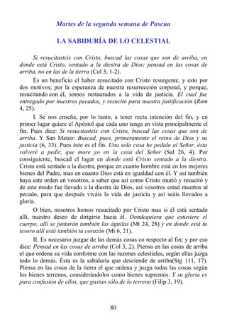 Martes de la segunda semana de Pascua

               LA SABIDURÍA DE LO CELESTIAL

      Si resucitasteis con Cristo, buscad las cosas que son de arriba, en
donde está Cristo, sentado a la diestra de Dios; pensad en las cosas de
arriba, no en las de la tierra (Col 3, 1-2).
      Es un beneficio el haber resucitado con Cristo resurgente, y esto por
dos motivos; por la esperanza de nuestra resurrección corporal, y porque,
resucitando con él, somos restaurados a la vida de justicia. El cual fue
entregado por nuestros pecados, y resucitó para nuestra justificación (Rom
4, 25).
      I. Se nos enseña, por lo tanto, a tener recta intención del fin, y en
primer lugar quiere el Apóstol que cada uno tenga en vista principalmente el
fin. Pues dice: Si resucitasteis con Cristo, buscad las cosas que son de
arriba. Y San Mateo: Buscad, pues, primeramente el reino de Dios y su
justicia (6, 33). Pues éste es el fin. Una sola cosa he pedido al Señor, ésta
volveré a pedir, que more yo en la casa del Señor (Sal 26, 4). Por
consiguiente, buscad el lugar en donde está Cristo sentado a la diestra.
Cristo está sentado a la diestra, porque en cuanto hombre está en los mejores
bienes del Padre, mas en cuanto Dios está en igualdad con él. Y así también
haya este orden en vosotros, a saber que así como Cristo murió y resucitó y
de este modo fue llevado a la diestra de Dios, así vosotros estad muertos al
pecado, para que después viváis la vida de justicia y así seáis llevados a
gloria.
      O bien, nosotros hemos resucitado por Cristo mas si él está sentado
allí, nuestro deseo de dirigirse hacia él. Dondequiera que estuviere el
cuerpo, allí se juntarán también las águilas (Mt 24, 28) y en donde está tu
tesoro allí está también tu corazón (Mt 6, 21).
      II. Es necesario juzgar de las demás cosas co respecto al fin; y por eso
dice: Pensad en las cosas de arriba (Col 3, 2). Piensa en las cosas de arriba
el que ordena su vida conforme con las razones celestiales, según ellas juzga
todo lo demás. Ésta es la sabiduría que desciende de arriba(Stg 111, 17).
Piensa en las cosas de la tierra el que ordena y juzga todas las cosas según
los bienes terrenos, considerándolos como bienes supremos. Y su gloria es
para confusión de ellos, que gustan sólo de lo terreno (Filip 3, 19).



                                     80
 