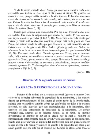 Y da la razón cuando dice: Estáis ya muertos y vuestra vida está
escondida con Cristo en Dios (Col 3, 3). Como si dijese: No gustéis las
cosas terrenas, porque estáis muertos a la vida terrena. El hombre muerto a
esta vida no conoce las cosas de este mundo, así vosotros, si estáis muertos
con Cristo, lo estáis también a los elementos de este mundo. Consideraos
que estáis de cierto muertos al pecado, pero vivos para Dios en nuestro
Señor Jesucristo (Rom. 6, 11).
      Existe, por lo tamo, otra vida oculta. Por eso dice: Y vuestra vida está
escondida. Esa vida la adquirimos por medio de Cristo. Cristo una vez
murió por nuestros pecados (1 Ped 3, 18). Mas como esta vida existe por
Cristo, y Cristo está oculto para nosotros, porque está en la gloria de Dios
Padre, del mismo modo la vida, que por él se nos da, está escondida donde
Cristo está, en la gloria de Dios Padre. ¡Cuán grande es, Señor, la
abundancia de tu dulzura, que tienes escondida para los que te temen! (Sal
30, 20). Por eso cuando dice: Cuando apareciere Cristo, que es nuestra
vida, indica cómo se manifiesta, esto es, como el mismo Cristo. Cuando
apareciere Cristo, que es vuestra vida, porque él es autor de vuestra vida, y
porque vuestra vida consiste en su amor y conocimiento, entonces también
vosotros apareceréis. Y el evangelista dice: Cuando él apareciere, seremos
semejantes a él (1 Jn 3, 2).
                                                                  (In Col., III)


             Miércoles de la segunda semana de Pascua

       LA GRACIA O PRINCIPIO DE LA NUEVA VIDA

      1. Porque el fin último de la criatura racional (que es el mismo Dios
visto en su esencia) sobrepasa la capacidad de su naturaleza, y los medios
deben ser proporcionados al fin, según el orden recto de la providencia,
síguese que los auxilios también deben ser conferidos por Dios a la criatura
racional, no sólo aquellos que son proporcionados a la naturaleza, sino
también los que sobrepasan la capacidad de la naturaleza. De donde
proviene que, además de la facultad natural de la razón, se impone
divinamente al hombre la luz de la gracia por la cual el hombre es
perfeccionado interiormente para la virtud, y esto en cuanto al conocimiento,
puesto que al ser elevado el espíritu del hombre por esta luz, puede conocer
lo que excede a la razón; y también en cuanto a la capacidad de obrar y de
amar, puesto que por esta luz el corazón del hombre se eleva sobre todo lo
                                      81
 