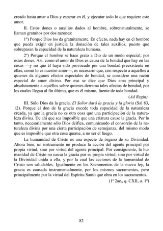 creado hasta amar a Dios y esperar en él, y ejecutar todo lo que requiere este
amor.
       II. Estos dones o auxilios dados al hombre, sobrenaturalmente, se
llaman gratuitos por dos razones:
       1º) Porque Dios los da gratuitamente. En efecto, nada hay en el hombre
que pueda exigir en justicia la donación de tales auxilios, puesto que
sobrepasan la capacidad de la naturaleza humana.
       2º) Porque el hombre se hace grato a Dio de un modo especial, por
estos dones. Así, como el amor de Dios es causa de la bondad que hay en las
cosas —y no que él haya sido provocado por una bondad preexistente en
ellas, como lo es nuestro amor—, es necesario que, con respecto a aquellos a
quienes da algunos efectos especiales de bondad, se considere una razón
especial de amor divino. Por eso se dice que Dios ama principal y
absolutamente a aquéllos sobre quienes derrama tales afectos de bondad, por
los cuales llegan al fin último, que es él mismo, fuente de toda bondad.
                                                                     (Ad Regin).
       III. Sólo Dios da la gracia. El Señor dará la gracia y la gloria (Sal 83,
12). Porque el don de la gracia excede toda capacidad de la naturaleza
creada, ya que la gracia no es otra cosa que una participación de la natura-
leza divina. De ahí que sea imposible que una criatura cause la gracia. Por lo
tanto, necesariamente sólo Dios deifica, comunicando el consorcio de la na-
turaleza divina por una cierta participación de semejanza, del mismo modo
que es imposible que otra cosa queme, a no ser el fuego.
       La humanidad de Cristo es una especie de órgano de su Divinidad.
Ahora bien, un instrumento no produce la acción del agente principal por
propia virtud, sino por virtud del agente principal. Por consiguiente, la hu-
manidad de Cristo no causa la gracia por su propia virtud, sino por virtud de
la Divinidad unida a ella, y por la cual las acciones de la humanidad de
Cristo son saludables. Igualmente en los Sacramentos de la nueva ley, la
gracia es causada instrumentalmente, por los mismos sacramentos, pero
principalmente por la virtud del Espíritu Santo que obra en los sacramentos.
                                                        (1ª 2ae., q. CXII, a. 1º)




                                       82
 