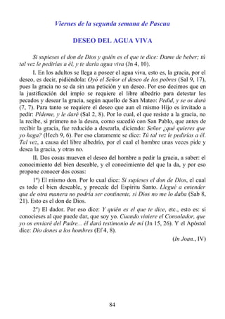 Viernes de la segunda semana de Pascua

                       DESEO DEL AGUA VIVA

      Si supieses el don de Dios y quién es el que te dice: Dame de beber; tú
tal vez le pedirías a él, y te daría agua viva (Jn 4, 10).
      I. En los adultos se llega a poseer el agua viva, esto es, la gracia, por el
deseo, es decir, pidiéndola: Oyó el Señor el deseo de los pobres (Sal 9, 17),
pues la gracia no se da sin una petición y un deseo. Por eso decimos que en
la justificación del impío se requiere el libre albedrío para detestar los
pecados y desear la gracia, según aquello de San Mateo: Pedid, y se os dará
(7, 7). Para tanto se requiere el deseo que aun el mismo Hijo es invitado a
pedir: Pídeme, y le daré (Sal 2, 8). Por lo cual, el que resiste a la gracia, no
la recibe, si primero no la desea, como sucedió con San Pablo, que antes de
recibir la gracia, fue reducido a desearla, diciendo: Señor ¿qué quieres que
yo haga? (Hech 9, 6). Por eso claramente se dice: Tú tal vez le pedirías a él.
Tal vez, a causa del libre albedrío, por el cual el hombre unas veces pide y
desea la gracia, y otras no.
      II. Dos cosas mueven el deseo del hombre a pedir la gracia, a saber: el
conocimiento del bien deseable, y el conocimiento del que la da, y por eso
propone conocer dos cosas:
      1º) El mismo don. Por lo cual dice: Si supieses el don de Dios, el cual
es todo el bien deseable, y procede del Espíritu Santo. Llegué a entender
que de otra manera no podría ser continente, si Dios no me lo daba (Sab 8,
21). Esto es el don de Dios.
      2º) El dador. Por eso dice: Y quién es el que te dice, etc., esto es: si
conocieses al que puede dar, que soy yo. Cuando viniere el Consolador, que
yo os enviaré del Padre... él dará testimonio de mí (Jn 15, 26). Y el Apóstol
dice: Dio dones a los hombres (Ef 4, 8).
                                                                   (In Joan., IV)




                                       84
 
