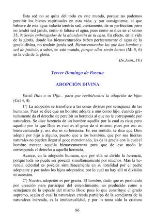 Esta sed no se quita del todo en este mundo, porque no podemos
percibir los bienes espirituales en esta vida; y por consiguiente, el que
bebiere de esta agua todavía tendría sed, ciertamente, de su perfección; pero
no tendrá sed jamás, como si faltase el agua, pues como se dice en el salmo
35, 9: Serán embriagados de la abundancia de tu casa. En efecto, en la vida
de la gloria, donde los bienaventurados beben perfectamente el agua de la
gracia divina, no tendrán jamás sed. Bienaventurados los que han hambre y
sed de justicia, a saber, en este mundo, porque ellos serán hartos (Mt 5, 6)
en la vida de la gloria.
                                                               (In Joan., IV)


                      Tercer Domingo de Pascua

                         ADOPCIÓN DIVINA

      Envió Dios a su Hijo... para que recibiésemos la adopción de hijos
(Gal 4, 4).
      1º) La adopción se transfiere a las cosas divinas por semejanza de las
humanas. Pues se dice que un hombre adopta a uno como hijo, cuando gra-
tuitamente da el derecho de percibir su herencia al que no le corresponde por
naturaleza. Se dice herencia de un hombre aquélla por la cual es rico; pero
aquello por lo que Dios es rico es el goce de sí mismo, pues por eso es
bienaventurado y, así, ésa es su herencia. En ese sentido, se dice que Dios
adopta por hijo a alguno, puesto que a los hombres, que por sus fuerzas
naturales no pueden llegar al goce mencionado, les da la gracia con la cual el
hombre merece aquella bienaventuranza para que de ese modo le
corresponda el derecho a aquella herencia.
      Acaece, en la adopción humana, que por ella se divide la herencia,
porque toda no puede ser poseída simultáneamente por muchos. Mas la he-
rencia celestial es poseída simultáneamente en su totalidad por el padre
adoptante y por todos los hijos adoptados; por lo cual no hay allí ni división
ni sucesión.
      2º) Nuestra adopción es por gracia. El hombre, dado que es producido
por creación para participar del entendimiento, es producido como a
semejanza de la especie del mismo Dios; pues lo que constituye el grado
supremo, según el cual la naturaleza creada participa de la semejanza de la
naturaleza increada, es la intelectualidad, y por lo tanto sólo la criatura

                                     86
 