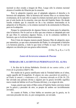 racional se dice creada a imagen de Dios. Luego sólo la criatura racional
alcanza el nombre de filiación por la creación.
      Pero la adopción requiere que el adoptado adquiera el derecho a la
herencia del adoptante. Mas la herencia del mismo Dios es su misma bien-
aventuranza, de la cual sólo es capaz la criatura racional; pero no la adquiere
por el solo hecho de la creación, sino por don del Espíritu Santo. De donde
resulta evidente que la creación no da a las criaturas irracionales ni la
adopción ni la filiación; y a la criatura racional le da ciertamente la filiación,
pero no la adopción.
      Porque la comunicación de algunos bienes no basta para la adopción,
sino la herencia. Por lo cual no se dice que una criatura es adoptada por esto
de que Dios le comunica algunos bienes, si no le comunica también la
herencia, que es la divina bienaventuranza.
      Pero Cristo de ninguna manera puede llamarse Hijo de adopción, pues
por naturaleza, ya que nace eternamente del Padre, le corresponde el derecho
a la herencia paterna, y todo lo que tiene el Padre es suyo. Por lo cual no
adquiere ese derecho por una gracia sobreviniente.
                                                       (3 Dist. X, q. II, a. 1 et 2)


                 Lunes de la tercera semana de Pascua

   MORADA DE LAS DIVINAS PERSONAS EN EL ALMA

     I. Se dice de la divina Sabiduría: Envíala de tus santos cielos, y del
trono de tu grandeza (Sab 9, 10).
     Por medio de la gracia santificante toda la Trinidad habita en el alma,
según aquello del Evangelista: Si alguno me ama, guardará mi palabra, y
mi Padre le amará, y vendremos a él, y haremos morada en él (Jn 14, 23).
Ser enviada una persona divina a alguien por la gracia invisible significa
nuevo modo de habitar en él esa Persona (divina), y su origen de otra.
     Luego, puesto que tanto al Hijo coma al Espíritu Santo conviene morar
por la gracia y proceder de otro, es propio de ambos ser invisiblemente
enviados.
     En cuanto al Padre, si bien habita en nosotros por la gracia, no le
conviene proceder de otro, ni, por consiguiente, ser enviado.



                                        87
 