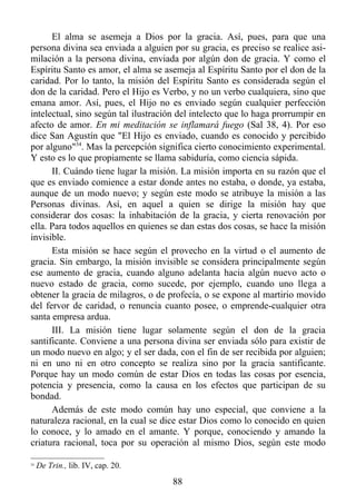 El alma se asemeja a Dios por la gracia. Así, pues, para que una
persona divina sea enviada a alguien por su gracia, es preciso se realice asi-
milación a la persona divina, enviada por algún don de gracia. Y como el
Espíritu Santo es amor, el alma se asemeja al Espíritu Santo por el don de la
caridad. Por lo tanto, la misión del Espíritu Santo es considerada según el
don de la caridad. Pero el Hijo es Verbo, y no un verbo cualquiera, sino que
emana amor. Así, pues, el Hijo no es enviado según cualquier perfección
intelectual, sino según tal ilustración del intelecto que lo haga prorrumpir en
afecto de amor. En mi meditación se inflamará fuego (Sal 38, 4). Por eso
dice San Agustín que "El Hijo es enviado, cuando es conocido y percibido
por alguno"34. Mas la percepción significa cierto conocimiento experimental.
Y esto es lo que propiamente se llama sabiduría, como ciencia sápida.
      II. Cuándo tiene lugar la misión. La misión importa en su razón que el
que es enviado comience a estar donde antes no estaba, o donde, ya estaba,
aunque de un modo nuevo; y según este modo se atribuye la misión a las
Personas divinas. Así, en aquel a quien se dirige la misión hay que
considerar dos cosas: la inhabitación de la gracia, y cierta renovación por
ella. Para todos aquellos en quienes se dan estas dos cosas, se hace la misión
invisible.
      Esta misión se hace según el provecho en la virtud o el aumento de
gracia. Sin embargo, la misión invisible se considera principalmente según
ese aumento de gracia, cuando alguno adelanta hacia algún nuevo acto o
nuevo estado de gracia, como sucede, por ejemplo, cuando uno llega a
obtener la gracia de milagros, o de profecía, o se expone al martirio movido
del fervor de caridad, o renuncia cuanto posee, o emprende-cualquier otra
santa empresa ardua.
      III. La misión tiene lugar solamente según el don de la gracia
santificante. Conviene a una persona divina ser enviada sólo para existir de
un modo nuevo en algo; y el ser dada, con el fin de ser recibida por alguien;
ni en uno ni en otro concepto se realiza sino por la gracia santificante.
Porque hay un modo común de estar Dios en todas las cosas por esencia,
potencia y presencia, como la causa en los efectos que participan de su
bondad.
      Además de este modo común hay uno especial, que conviene a la
naturaleza racional, en la cual se dice estar Dios como lo conocido en quien
lo conoce, y lo amado en el amante. Y porque, conociendo y amando la
criatura racional, toca por su operación al mismo Dios, según este modo

34
     De Trin., lib. IV, cap. 20.
                                      88
 