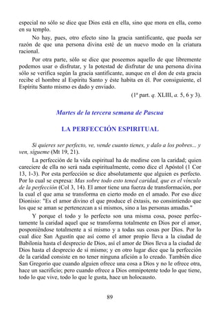 especial no sólo se dice que Dios está en ella, sino que mora en ella, como
en su templo.
      No hay, pues, otro efecto sino la gracia santificante, que pueda ser
razón de que una persona divina esté de un nuevo modo en la criatura
racional.
      Por otra parte, sólo se dice que poseemos aquello de que libremente
podemos usar o disfrutar, y la potestad de disfrutar de una persona divina
sólo se verifica según la gracia santificante, aunque en el don de esta gracia
recibe el hombre al Espíritu Santo y éste habita en él. Por consiguiente, el
Espíritu Santo mismo es dado y enviado.
                                                 (1ª part. q. XLIII, a. 5, 6 y 3).


                Martes de la tercera semana de Pascua

                   LA PERFECCIÓN ESPIRITUAL

      Si quieres ser perfecto, ve, vende cuanto tienes, y dalo a los pobres... y
ven, sígueme (Mt 19, 21).
      La perfección de la vida espiritual ha de medirse con la caridad; quien
careciere de ella no será nada espiritualmente, como dice el Apóstol (1 Cor
13, 1-3). Por esta perfección se dice absolutamente que alguien es perfecto.
Por lo cual se expresa: Mas sobre todo esto tened caridad, que es el vínculo
de la perfección (Col 3, 14). El amor tiene una fuerza de transformación, por
la cual el que ama se transforma en cierto modo en el amado. Por eso dice
Dionisio: "Es el amor divino el que produce el éxtasis, no consintiendo que
los que se aman se pertenezcan a sí mismos, sino a las personas amadas."
      Y porque el todo y lo perfecto son una misma cosa, posee perfec-
tamente la caridad aquel que se transforma totalmente en Dios por el amor,
posponiéndose totalmente a sí mismo y a todas sus cosas por Dios. Por lo
cual dice San Agustín que así como el amor propio lleva a la ciudad de
Babilonia hasta el desprecio de Dios, así el amor de Dios lleva a la ciudad de
Dios hasta el desprecio de sí mismo; y en otro lugar dice que la perfección
de la caridad consiste en no tener ninguna afición a lo creado. También dice
San Gregorio que cuando alguien ofrece una cosa a Dios y no le ofrece otra,
hace un sacrificio; pero cuando ofrece a Dios omnipotente todo lo que tiene,
todo lo que vive, todo lo que le gusta, hace un holocausto.


                                       89
 