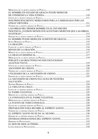 MIÉRCOLES DE LA QUINTA SEMANA DE PASCUA.....................................................................110
EL HOMBRE EN ESTADO DE GRACIA PUEDE MERECER
DE CONDIGNO LA VIDA ETERNA.........................................................................110
JUEVES DE LA QUINTA SEMANA DE PASCUA...........................................................................111
MÁS PRINCIPALMENTE MERECEMOS POR LA CARIDAD QUE POR LAS
OTRAS VIRTUDES....................................................................................................111
VIERNES DE LA QUINTA SEMANA DE PASCUA.........................................................................113
LAS OBRAS DEL PRIMER HOMBRE EN EL ESTADO DEI
INOCENCIA ¿FUERON MENOS EFICACES PARA MERECER QUE LAS OBRAS
NUESTRAS?................................................................................................................113
SÁBADO DE LA QUINTA SEMANA DE PASCUA..........................................................................114
EL HOMBRE PUEDE MERECER AUMENTO DE GRACIA..................................114
SEXTO DOMINGO DE PASCUA..............................................................................................115
LA ORACIÓN..............................................................................................................115
LUNES DE LA SEXTA SEMANA DE PASCUA..............................................................................116
BIENES DE LA ORACIÓN........................................................................................116
MARTES DE LA SEXTA SEMANA DE PASCUA...........................................................................117
LA ORACIÓN DOMINICAL.......................................................................................117
MIÉRCOLES DE LA SEXTA SEMANA DE PASCUA.......................................................................119
POR QUÉ LAS ORACTONES NO SON ESCUCHADAS
ALGUNAS VECES......................................................................................................119
JUEVES DE LA SEXTA SEMANA DE PASCUA.............................................................................120
ASCENSIÓN DE CRISTO..........................................................................................120
VIERNES DE LA SEXTA SEMANA DE PASCUA...........................................................................121
UTILIDADES DE LA ASCENSIÓN DE CRISTO.....................................................121
SÁBADO DE LA SEXTA SEMANA DE PASCUA............................................................................123
LA ASCENSIÓN DE CRISTO ES CAUSA DE NUESTRA
SALVACIÓN...............................................................................................................123
SÉPTIMO DOMINGO DE PASCUA...........................................................................................124
LA VIDA EN EL CIELO.............................................................................................124
LUNES DE LA SÉPTIMA SEMANA DE PASCUA...........................................................................125
EL PADRE CELESTIAL.............................................................................................125
MARTES DE LA SÉPTIMA SEMANA DE PASCUA........................................................................126
LA CONFIANZA EN EL PADRE CELESTIAL........................................................126
MIÉRCOLES DE LA SÉPTIMA SEMANA DE PASCUA....................................................................128
LA FUENTE DE TODO CONSUELO........................................................................128
JUEVES DE LA SÉPTIMA SEMANA DE PASCUA..........................................................................129
PREPARACIÓN PARA RECIBIR AL ESPÍRITU SANTO.......................................129
VIERNES DE LA SÉPTIMA SEMANA DE PASCUA........................................................................130
EL ESPÍRITU SANTO NO SE DA AL MUNDO.......................................................130
SÁBADO DE LA SÉPTIMA SEMANA DE PASCUA.........................................................................131
DIVERSAS OPERACIONES DEL ESPÍRITU SANTO.............................................131
DOMINGO DE PENTECOSTÉS................................................................................................133
EL DON DE DIOS ALTÍSIMO...................................................................................133
LUNES DESPUÉS DE PENTECOSTÉS........................................................................................134

                                                           9
 