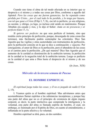 Cuando uno tiene el alma de tal modo afectada en su interior que se
desprecia a sí mismo y a todas sus cosas por Dios, conforme a aquello del
Apóstol: Pero las cosas que me fueron ganancias, las he reputado como
pérdida por Cristo... por el cual todo lo he perdido, y lo tengo por basura,
con tal que gane a Cristo (Filip 3, 7, 8);, ese tal es perfecto, ya sea religioso,
ya secular, y clérigo, ya lego, ya incluso esté unido en matrimonio. Porque
Abrahán era casado y rico, y le dijo el Señor: Anda en mi presencia y sé
perfecto (Gen 17, 1).
      Si quieres ser perfecto: no que seas perfecto al instante, sino que
tendrás cierto principio de perfección, porque, descargado de estas cosas (las
terrenas), más fácilmente podrás contemplar las celestiales. Dice San
Agustín que las vigilias y otras austeridades son instrumentos de perfección,
pero la perfección consiste en lo que se dice a continuación: y sígueme. Por
consiguiente, el amor de Dios es la perfección, pero el abandono de las cosas
es el camino para la perfección. ¿De qué manera? Dice San Agustín que el
aumento de la caridad es disminución de la ambición terrena; la perfección
de la caridad es la negación total de la ambición terrena. Luego es perfecto
en la caridad el que ama a Dios hasta el desprecio de sí mismo y de sus
cosas.
                                                                  (In Joan., XIX)


              Miércoles de la tercera semana de Pascua

                      EL HOMBRE ESPIRITUAL

      El espiritual juzga todas las cosas; y él no es juzgado de nadie (1 Cor
2, 15).
      I. Veamos quién es el hombre espiritual. Mas advirtamos antes que
acostumbramos llamar espíritus a las substancias incorpóreas; y porque hay
una parte del alma que no es el principio de existencia de algún órgano
corporal, es decir, la parte intelectiva que comprende la inteligencia y la
voluntad, esta parte del alma es llamada espíritu de hombre, el cual, sin
embargo, es iluminado por el Espíritu de Dios, en cuanto al entendimiento, e
inflamada en la parte afectiva y la voluntad.
      Hombre espiritual se dirá, pues, en dos sentidos:



                                       90
 