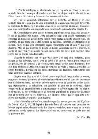 1º) Por la inteligencia, iluminada por el Espíritu de Dios; y en este
sentido dice la Glosa que el hombre espiritual es el que, sujeto al espíritu de
Dios, conoce ciertísima y fielmente las cosas espirituales.
      2º) Por la voluntad, inflamada por el Espíritu. de Dios; y en este
sentido dice la Glosa que la vida espiritual es la que, teniendo por dirigente,
al Espíritu de Dios, rige al alma, esto es, a las fuerzas animales. Vosotros
que sois espirituales, amonestadle con espíritu de mansedumbre (Gal 6, 1).
      II. Consideremos por qué el hombre espiritual juzga todas las cosas, y
él no es juzgado por nadie. Debe advertirse aquí que quien rectamente se
conduce en todas las cosas, tiene juicio recto acerca de cada una de ellas. En
cambio, el que tiene en sí deficiencia de rectitud, también es defectuoso al
juzgar. Pues el que está despierto juzga rectamente que él vela y que otro
duerme. Mas el que duerme no posee un juicio verdadero sobre sí mismo, ni
sobre el que vela, y las cosas no son tales como las ve el que duerme, sino
como las ve el que está despierto.
      Sucede lo mismo con el que está sano y el que está enfermo, para
juzgar de los sabores, con el que es débil y el que es fuerte, para juzgar de
los pesos, con el virtuoso y el vicioso, para juzgar de los actos humanos. Por
eso dice el filósofo Aristóteles que el virtuoso es regla y medida de todas las
cosas humanas, porque en las cosas humanas las acciones particulares son
tales como las juzga el virtuoso.
      Según esto dice aquí el Apóstol que el espiritual juzga todas las cosas,
porque el hombre que tiene el entendimiento ilustrado y el corazón ordenado
por el Espíritu Santo, posee un criterio recto acerca de cada una de las cosas
que pertenecen a la salvación. En cambio, el que no es espiritual tiene
obscurecido el entendimiento y desordenado el afecto acerca de los bienes
espirituales, y, por consiguiente, el hombre espiritual no puede ser juzgado
por el hombre que no es espiritual, del mismo modo que el que está des-
pierto no puede serlo por el que duerme.
      Mas el hombre animal no percibe aquellas cosas que son del Espíritu
de Dios (1 Cor 2, 14). El Espíritu Santo inflama el corazón para que ame los
bienes espirituales, despreciando los bienes sensibles; mas el que es de vida
animal no puede apreciar los bienes espirituales, pues como es cada uno, tal
le parece el fin.
                                                                  (In I Cor., II)




                                       91
 