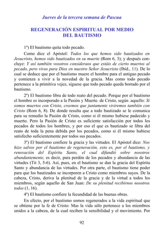 Jueves de la tercera semana de Pascua

         REGENERACIÓN ESPIRITUAL POR MEDIO
                  DEL BAUTISMO

      1º) El bautismo quita todo pecado.
      Como dice el Apóstol: Todos los que hemos sido bautizados en
Jesucristo, hemos sido bautizados en su muerte (Rom 6, 3); y después con-
cluye: Y así también vosotros consideraos que estáis de cierto muertos al
pecado, pero vivos para Dios en nuestro Señor Jesucristo (Ibíd., 11). De lo
cual se deduce que por el bautismo muere el hombre para el antiguo pecado
y comienza a vivir a la novedad de la gracia. Mas como todo pecado
pertenece a la primitiva vejez, síguese que todo pecado queda borrado por el
bautismo.
      2º) El bautismo libra de todo reato del pecado. Porque por el bautismo
el hombre es incorporado a la Pasión y Muerte. de Cristo, según .aquello: Si
somos muertos con Cristo, creemos que juntamente viviremos también con
Cristo (Rom 6, 8). De donde resulta que a todo bautizado se le comunica
para su remedio la Pasión de Cristo, como si él mismo hubiese padecido y
muerto. Pero la Pasión de Cristo es suficiente satisfacción por todos los
pecados de todos los hombres, y por eso el que es bautizado se libra del
reato de toda la pena debida por los pecados, como si él mismo hubiese
satisfecho suficientemente por todos sus pecados.
      3º) El bautismo confiere la gracia y las virtudes. El Apóstol dice: Nos
hizo salvos por el bautismo de regeneración, esto es, por el bautismo, y
renovación del Espíritu Santo, el cual difundió sobre nosotros
abundantemente, es decir, para perdón de los pecados y abundancia de las
virtudes (Tit 3, 5-6). Así, pues, en el bautismo se dan la gracia del Espíritu
Santo y abundancia de las virtudes. Por otra parte, el bautismo tiene poder
para que los bautizados se incorporen a Cristo como miembros suyos. De la
cabeza, Cristo, deriva la plenitud de la gracia y de la virtud a todos los
miembros, según aquello de San Juan: De su plenitud recibirnos nosotros
todos (1, 16).
      4º) El bautismo confiere la fecundidad de las buenas obras.
      En efecto, por el bautismo somos regenerados a la vida espiritual que
se obtiene por la fe de Cristo: Mas la vida sólo pertenece a los miembros
unidos a la cabeza, de la cual reciben la sensibilidad y el movimiento. Por

                                     92
 
