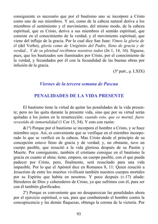 consiguiente es necesario que por el bautismo uno se incorpore a Cristo
como uno de sus miembros. Y así, como de la cabeza natural deriva a los
miembros el sentimiento y el movimiento, del mismo modo, de la cabeza
espiritual, que es Cristo, deriva a sus miembros el sentido espiritual, que
consiste en el conocimiento de la verdad, y el movimiento espiritual, que
viene del influjo de la gracia. Por lo cual dice San Juan: Vimos la gloria de
él (del Verbo), gloria como de Unigénito del Padre, lleno de gracia y de
verdad... Y de su plenitud recibimos nosotros todos (Jn 1, 14, 16). Síguese,
pues, que los bautizados son iluminados por Cristo, por el conocimiento de
la verdad, y fecundados por él con la fecundidad de las buenas obras por
infusión de la gracia.
                                                           (3ª part., q. LXIX)


               Viernes de la tercera semana de Pascua

            PENALIDADES DE LA VIDA PRESENTE

      El bautismo tiene la virtud de quitar las penalidades de la vida presen-
te; pero no las quita durante la presente vida, sino que por su virtud serán
quitadas a los justos en la resurrección: cuando esto, que es mortal, fuere
revestido de inmortalidad (1 Cor 15, 54). Y esto con razón:
      &1º) Porque por el bautismo se incorpora el hombre a Cristo, y se hace
miembro suyo. Así, es conveniente que se verifique en el miembro incorpo-
rado lo que se verificó en la cabeza. Mas Cristo desde el principio de su
concepción estuvo lleno de gracia y de verdad; y, no obstante, tuvo un
cuerpo pasible, que resucitó a la vida gloriosa después de su Pasión y
Muerte. Por consiguiente, también el cristiano consigue en el bautismo la
gracia en cuanto al alma; tiene, empero, un cuerpo pasible, con el que pueda
padecer por Cristo, pero, finalmente, será resucitado para una vida
impasible. Por lo que el Apóstol dice en Romanos 8, 11: Quien resucitó a
Jesucristo de entre los muertos vivificará también nuestros cuerpos mortales
por su Espíritu que habita en nosotros. Y poco después (v.17) añade:
Herederos de Dios y coherederos de Cristo, ya que sufrimos con él, para ser
con él también glorificados.
      2º) Porque es conveniente que no desaparezcan las penalidades ahora
por el ejercicio espiritual, o sea, para que combatiendo el hombre contra la
concupiscencia y las demás flaquezas, obtenga la corona de la victoria. Por

                                     93
 