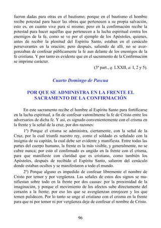 fueron dadas para otras en el bautismo; porque en el bautismo el hombre
recibe potestad para hacer las obras que pertenecen a su propia salvación,
esto es, en cuanto vive para sí mismo; pero en la confirmación recibe la
potestad para hacer aquéllas que pertenecen a la lucha espiritual contra los
enemigos de la fe, como se ve por el ejemplo de los Apóstoles, quienes,
antes de recibir la plenitud del Espíritu Santo, estaban en el cenáculo
perseverantes en la oración; pero después, saliendo de allí, no se aver-
gonzaban de confesar públicamente la fe aun delante de los enemigos de la
fe cristiana. Y por tanto es evidente que en el sacramento de la Confirmación
se imprime carácter.
                                                 (3ª part., q. LXXII, a. I, 2 y 5).


                        Cuarto Domingo de Pascua

        POR QUE SE ADMINISTRA EN LA FRENTE EL
          SACRAMENTO DE LA CONFIRMACIÓN

      En este sacramento recibe el hombre al Espíritu Santo para fortificarse
en la lucha espiritual, a fin de confesar varonilmente la fe de Cristo entre los
adversarios de dicha fe. Y así, es signado convenientemente con el crisma en
la frente y la señal de la cruz, por dos razones:
      1º) Porque el crisma se administra, ciertamente, con la señal de la
Cruz, por la cual triunfó nuestro rey, como el soldado es señalado con la
insignia de su capitán, la cual debe ser evidente y manifiesta. Entre todas las
partes del cuerpo humano, la frente es la más visible, y generalmente, no se
cubre nunca; por esto el confirmado es ungido en la frente con el crisma,
para que manifieste con claridad que es cristiano, como también los
Apóstoles, después de recibido el Espíritu Santo, salieron del cenáculo
donde estaban ocultos y se manifestaron a todo el mundo.
      2º) Porque alguno es impedido de confesar libremente el nombre de
Cristo por temor y por vergüenza. Las señales de estos dos signos se ma-
nifiestan sobre todo en la frente por dos causas: por la proximidad de la
imaginación, y porque el movimiento de los afectos sube directamente del
corazón a la frente; por eso los que se avergüenzan enrojecen y los que
temen palidecen. Por lo tanto se unge al cristiano con el crisma en la frente
para que ni por temor ni por vergüenza deje de confesar el nombre de Cristo.


                                        96
 