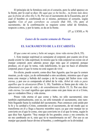 El principio de la fortaleza está en el corazón, pero la señal aparece en
la frente, por lo cual se dice: He aquí que yo he hecho... tu frente más dura
que la frente de ellos (Ez 3, 8). Por eso el sacramento de la Eucaristía, por el
cual el hombre es confirmado en sí mismo, pertenece al corazón, según
aquello: Con el pan corrobore su corazón (Sal 103, 15); pero el
sacramento,: de la confirmación se requiere como señal de fortaleza,
respecto a otros, y por lo tanto, se da en la frente.
                                                            (3ª, q. LXXII, a. 9)


                 Lunes de la cuarta semana de Pascua

            EL SACRAMENTO DE LA EUCARISTÍA

      El que come mi carne y bebe mi sangre, tiene vida eterna (Jn 6, 55).
      1. Este manjar espiritual es semejante al corporal, por cuanto sin él no
puede existir la vida espiritual, lo mismo que la vida corporal no existe sin el
manjar corporal; pero además posee algo más que el corporal, porque
produce, en el que lo toma, vida indeficiente, lo que no hace el alimento
corporal; pues el que lo toma no está seguro de vivir.
      En efecto, puede ocurrir, como dice San Agustín, que los que le comen
mueran, ya de vejez, ya de enfermedad u otro accidente, mientras que el que
toma este manjar y bebida del cuerpo y de la sangre del Señor tiene vida
eterna, y por eso es comparado al árbol de la vida. Árbol de vida es para
aquéllos que la alcanzaren (Prov 3, 18). También se llama pan de vida: Lo
alimentará con pan de vida y de entendimiento (Eclo 15, 3). Por eso dice:
vida eterna. Lo cual significa que quien come este pan tiene en sí a Cristo,
que es verdadero Dios y vida eterna.
      Posee vida eterna el que come y bebe, no sólo sacramental, sino
también espiritualmente, esto es, no sólo tomando el sacramento, sino tam-
bién llegando hasta la realidad del sacramento. Pues entonces está unido por
la fe y la caridad a Cristo, contenido en el sacramento, de tal modo que se
transforma en él y llega a hacerse miembro suyo; ya que este manjar no se
convierte en el que lo come, sino que convierte en sí al que lo toma, según lo
que dice San Agustín: "Soy manjar de los grandes; crece y me comerás; tú
no me cambiarás en ti, sino que tú te transformarás en mí". Por eso es un
manjar que puede hacer divino al hombre, y embriagarlo en la divinidad.


                                      97
 