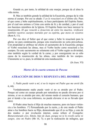 Grande es, por tanto, la utilidad de este manjar, porque da al alma la
vida eterna.
      II. Mas es también grande la utilidad de la Eucaristía, porque da la vida
eterna al cuerpo. Por eso se añade: Y yo le resucitaré en el último día. Pues
el que come y bebe espiritualmente, se hace participante del Espíritu Santo,
por el cual nos unimos a Cristo con unión de fe y de caridad, y por el cual
nos hacemos miembros de la Iglesia. El Espíritu Santo nos hace merecer la
resurrección. El que resucitó a Jesucristo de entre los muertos, vivificará
también vuestros cuerpos mortales por su espíritu, que mora en vosotros
(Rom 8, 11).
      Por eso dice el Señor que al que come y bebe lo resucitará para la
gloria; no para condenación, porque esta resurrección no sería provechosa.
Con propiedad se atribuye tal efecto al sacramento de la Eucaristía; porque
el Verbo resucitará las almas, mas el Verbo hecho carne resucitará a los
cuerpos. En este sacramento no solamente está el Verbo según su divinidad,
sino también según la verdad de la carne; y por consiguiente no es sólo
causa de la resurrección de las almas, sino también de los cuerpos.
Claramente se ve, pues, la utilidad de esta manducación.
                                                                  (In Joan, VI)


                Martes de la cuarta semana de Pascua

   ATRACCIÓN DE DIOS Y RESPUESTA DEL HOMBRE

       1. Nadie puede venir a mí, si no le trajere mi Padre que me envió (Jn
6, 44).
       Verdaderamente nadie puede venir si no es atraído por el Padre.
Porque así como un cuerpo pesado por naturaleza no puede elevarse por sí
mismo, si no es atraído por otro, del mismo modo el corazón humano, que
por sí tiende a las cosa inferiores, no puede elevarse si no es llevado (por
otro).
       El Padre atrae hacia el Hijo de muchas maneras, pero sin hacer violen-
cia a los hombres. 1º) Persuadiendo por la razón, y de este modo el Padre
atrae a los hombres hacia su Hijo, demostrando que él es su Hijo, y esto de
dos modos: o por revelación interior, como refiere el Evangelio:
Bienaventurado eres, Simón, hijo de Juan, porque no te lo reveló carne ni
sangre, sino mi Padre (Mt 16, 7); o por la realización de milagros, que

                                      98
 