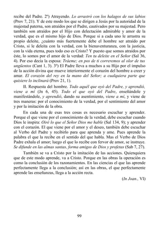 recibe del Padre. 2º) Atrayendo. Lo arrastró con los halagos de sus labios
(Prov 7, 21). Y de este modo los que se dirigen a Jesús por la autoridad de la
majestad paterna, son atraídos por el Padre, cautivados por su majestad. Pero
también son atraídos por el Hijo con delectación admirable y amor de la
verdad, que es el mismo hijo de Dios. Porque si a cada uno le arrastra su
propio deleite, ¿cuánto más fuertemente debe el hombre ser atraído por
Cristo, si le deleita con la verdad, con la bienaventuranza, con la justicia,
con la vida eterna, pues todo eso es Cristo? Y puesto que somos atraídos por
éste, lo somos por el amor de la verdad: Ten tu deleite en el Señor (Sal 36,
4). Por eso decía la esposa: Tráeme; en pos de ti correremos al olor de tus
ungüentos (Cant 1, 3). 3º) El Padre lleva a muchos a su Hijo por el impulso
de la acción divina que mueve interiormente el corazón del hombre a creer y
amar. El corazón del rey en la mano del Señor; a cualquiera parte que
quisiere lo inclinará (Prov 21, 1).
      II. Respuesta del hombre. Todo aquél que oyó del Padre, y aprendió,
viene a mí (Jn 6, 45). Todo el que oyó del Padre, enseñándole y
manifestándole, y aprendió, dando su asentimiento, viene a mí, y viene de
tres maneras: por el conocimiento de la verdad, por el sentimiento del amor
y por la imitación de la obra.
      En cada una de esas tres cosas es necesario escuchar y aprender.
Porque el que viene por el conocimiento de la verdad, debe escuchar cuando
Dios le inspira: Oiré lo que el Señor Dios me hable (Sal 134, 9); y aprender
con el corazón. El que viene por el amor y el deseo, también debe escuchar
al Verbo del Padre y recibirlo para que aprenda y ame. Pues aprende la
palabra el que la recibe en el sentido del que habla. Mas el Verbo de Dios
Padre exhala el amor; luego el que lo recibe con fervor de amor, se instruye.
Se difunde en las almas santas, forma amigos de Dios y profetas (Sab 7, 27).
      También se va a Cristo por la imitación de las acciones. Quienquiera
que de este modo aprende, va a Cristo. Porque en las obras la operación es
como la conclusión de los razonamientos. En las ciencias el que las aprende
perfectamente llega a la conclusión; así en las obras, el que perfectamente
aprende las enseñanzas, llega a la acción recta.
                                                                (In Joan., VI)




                                     99
 