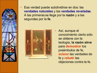 Esa verdad puede subdividirse en dos: las  verdades naturales  y las  verdades reveladas . A las primeras se llega por la  razón  y a las segundas por la  fe . Así, aunque el conocimiento cierto sólo se obtiene con la teología,  la razón sirve  para  demostrar  los preámbulos de fe,  aclarar  las verdades de fe y  rebatir  las objeciones contra la fe. 