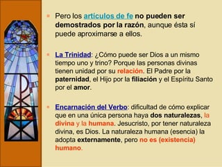 Pero los  artículos de fe   no pueden ser demostrados por la razón , aunque ésta sí puede aproximarse a ellos.  La Trinidad : ¿Cómo puede ser Dios a un mismo tiempo uno y trino? Porque las personas divinas tienen unidad por su  relación . El Padre por la  paternidad , el Hijo por la  filiación  y el Espíritu Santo por el  amor . Encarnación del Verbo : dificultad de cómo explicar que en una única persona haya  dos naturalezas ,  la  divina  y la  humana . Jesucristo, por tener naturaleza divina, es Dios. La naturaleza humana (esencia) la adopta  externamente , pero  no es (existencia) humano . 