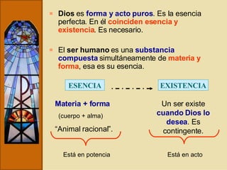 Dios  es  forma y acto puros . Es la esencia perfecta. En él  coinciden esencia y existencia . Es necesario. El  ser humano  es una  substancia compuesta  simultáneamente de  materia y forma , esa es su esencia. ESENCIA Materia + forma (cuerpo + alma) “ Animal racional”. Está en potencia EXISTENCIA Un ser existe  cuando Dios lo desea . Es contingente. Está en acto 