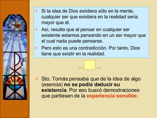 Si la idea de Dios existiera sólo en la mente, cualquier ser que existiera en la realidad sería mayor que él. Así, resulta que al pensar en cualquier ser existente estamos pensando en un ser mayor que el cual nada puede pensarse. Pero esto es una contradicción. Por tanto, Dios tiene que existir en la realidad. Sto. Tomás pensaba que de la idea de algo (esencia)  no se podía deducir su existencia . Por eso buscó demostraciones que partiesen de la  experiencia sensible.   