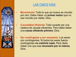 LAS CINCO VÍAS   Movimiento : Todo lo que se mueve es movido por otro. Debe haber un  primer motor  que no sea movido por nadie, Dios. Causalidad eficiente : Todo sucede por una cadena de causas eficientes. Pero debe haber una  causa eficiente primera , Dios. Ser contingente y ser necesario : Los seres son contingentes. Si todos los seres fueran contingentes  no existiría nada . Pero debe haber uno que sea  necesario por sí mismo , Dios. 