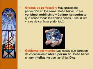 Grados de perfección : Hay grados de perfección en los seres. Debe haber un ser  verísimo, nobilísimo  y  óptimo , tan  perfecto  que cause todas las demás cosas, Dios. (Esta vía es de carácter platónico). Gobierno del mundo : Las cosas que carecen de conocimiento  obran por un fin . Debe haber un  ser inteligente  que las dirija, Dios. 