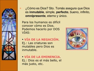 ¿Cómo es Dios? Sto. Tomás asegura que Dios es  inmutable , simple,  perfecto , bueno, infinito,  omnipresente , eterno y único. Para los humanos es difícil conocer cómo es Dios. Podemos hacerlo por DOS VÍAS: VÍA DE LA NEGACIÓN . Ej.: Las criaturas son mutables pero Dios es inmutable. VÍA DE LA EMINENCIA . Ej.: Dios es el más bello, el más justo, etc. 