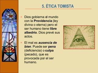 5. ÉTICA TOMISTA   Dios gobierna el mundo con la  Providencia  (ley divina o eterna) pero el ser humano tiene  libre albedrío . Dios prevé sus actos.  El mal es  ausencia de bien . Puede ser  pena  (deficiencia) o  culpa  (pecado), que es provocada por el ser humano. 