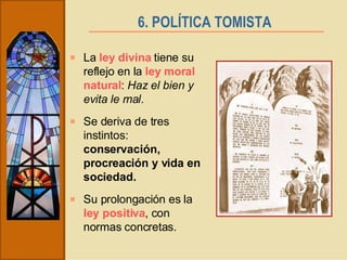 6. POLÍTICA TOMISTA   La  ley divina  tiene su reflejo en la  ley moral natural :  Haz el bien y evita le mal . Se deriva de tres instintos:  conservación, procreación y vida en sociedad. Su prolongación es la  ley positiva , con normas concretas. 
