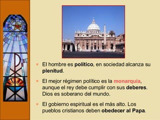 El hombre es  político , en sociedad alcanza su  plenitud . El mejor régimen político es la  monarquía , aunque el rey debe cumplir con sus  deberes . Dios es soberano del mundo. El gobierno espiritual es el más alto. Los pueblos cristianos deben  obedecer al Papa . 